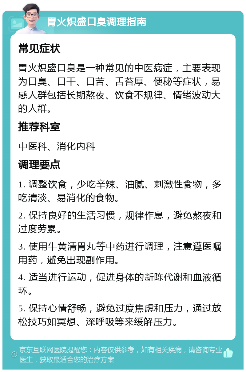 胃火炽盛口臭调理指南 常见症状 胃火炽盛口臭是一种常见的中医病症，主要表现为口臭、口干、口苦、舌苔厚、便秘等症状，易感人群包括长期熬夜、饮食不规律、情绪波动大的人群。 推荐科室 中医科、消化内科 调理要点 1. 调整饮食，少吃辛辣、油腻、刺激性食物，多吃清淡、易消化的食物。 2. 保持良好的生活习惯，规律作息，避免熬夜和过度劳累。 3. 使用牛黄清胃丸等中药进行调理，注意遵医嘱用药，避免出现副作用。 4. 适当进行运动，促进身体的新陈代谢和血液循环。 5. 保持心情舒畅，避免过度焦虑和压力，通过放松技巧如冥想、深呼吸等来缓解压力。