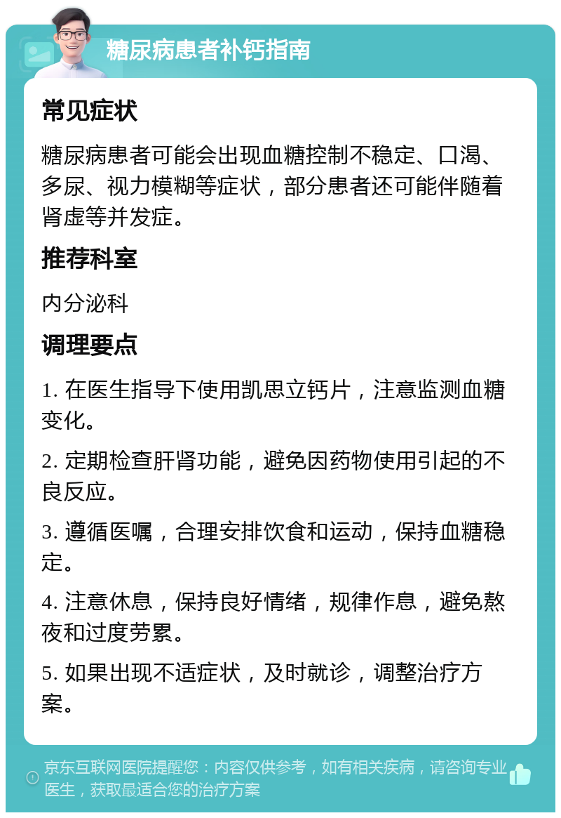 糖尿病患者补钙指南 常见症状 糖尿病患者可能会出现血糖控制不稳定、口渴、多尿、视力模糊等症状，部分患者还可能伴随着肾虚等并发症。 推荐科室 内分泌科 调理要点 1. 在医生指导下使用凯思立钙片，注意监测血糖变化。 2. 定期检查肝肾功能，避免因药物使用引起的不良反应。 3. 遵循医嘱，合理安排饮食和运动，保持血糖稳定。 4. 注意休息，保持良好情绪，规律作息，避免熬夜和过度劳累。 5. 如果出现不适症状，及时就诊，调整治疗方案。