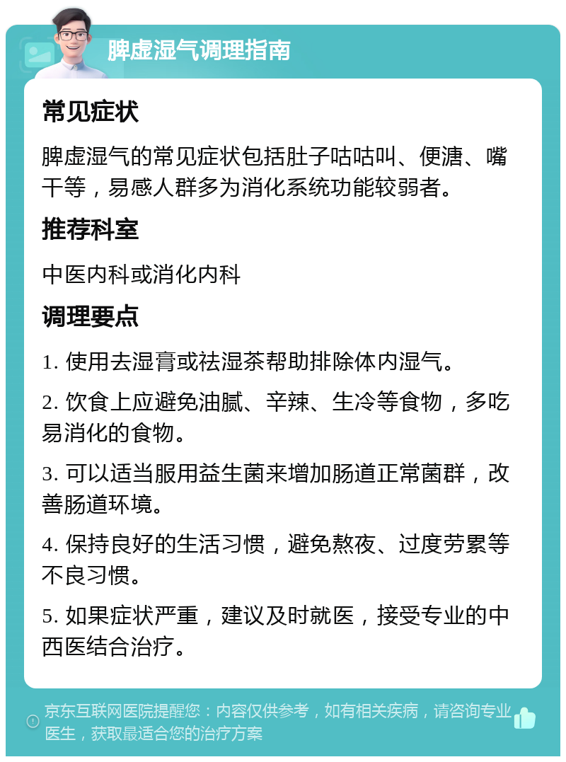 脾虚湿气调理指南 常见症状 脾虚湿气的常见症状包括肚子咕咕叫、便溏、嘴干等，易感人群多为消化系统功能较弱者。 推荐科室 中医内科或消化内科 调理要点 1. 使用去湿膏或祛湿茶帮助排除体内湿气。 2. 饮食上应避免油腻、辛辣、生冷等食物，多吃易消化的食物。 3. 可以适当服用益生菌来增加肠道正常菌群，改善肠道环境。 4. 保持良好的生活习惯，避免熬夜、过度劳累等不良习惯。 5. 如果症状严重，建议及时就医，接受专业的中西医结合治疗。