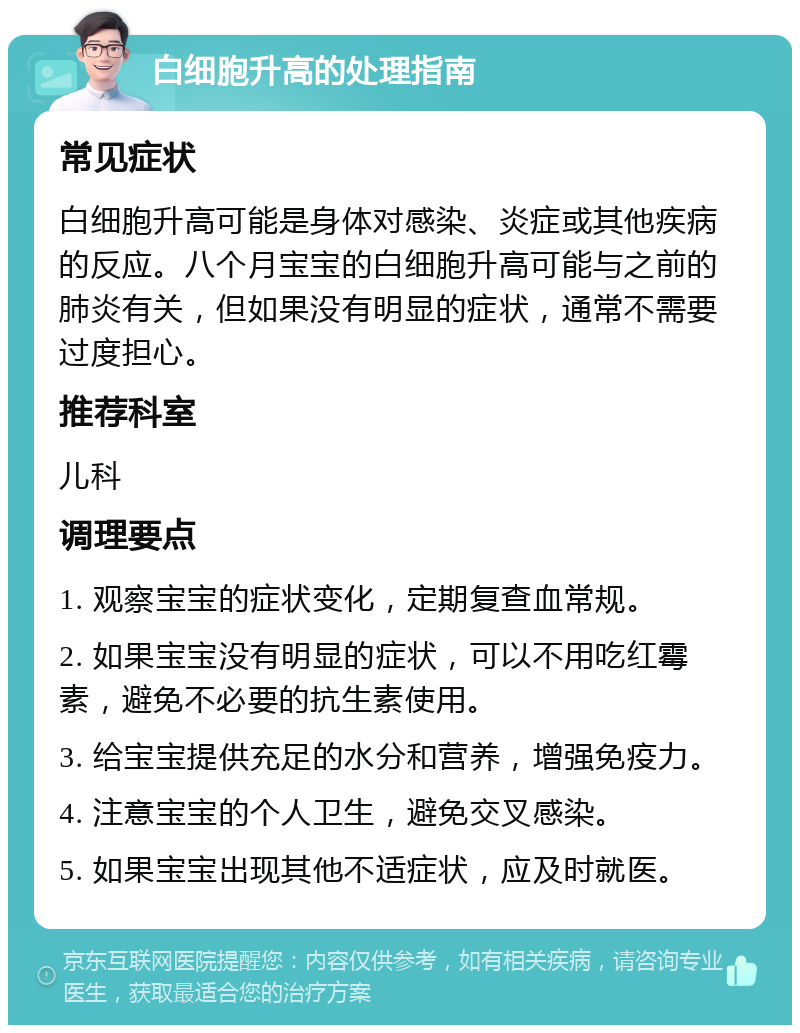 白细胞升高的处理指南 常见症状 白细胞升高可能是身体对感染、炎症或其他疾病的反应。八个月宝宝的白细胞升高可能与之前的肺炎有关，但如果没有明显的症状，通常不需要过度担心。 推荐科室 儿科 调理要点 1. 观察宝宝的症状变化，定期复查血常规。 2. 如果宝宝没有明显的症状，可以不用吃红霉素，避免不必要的抗生素使用。 3. 给宝宝提供充足的水分和营养，增强免疫力。 4. 注意宝宝的个人卫生，避免交叉感染。 5. 如果宝宝出现其他不适症状，应及时就医。