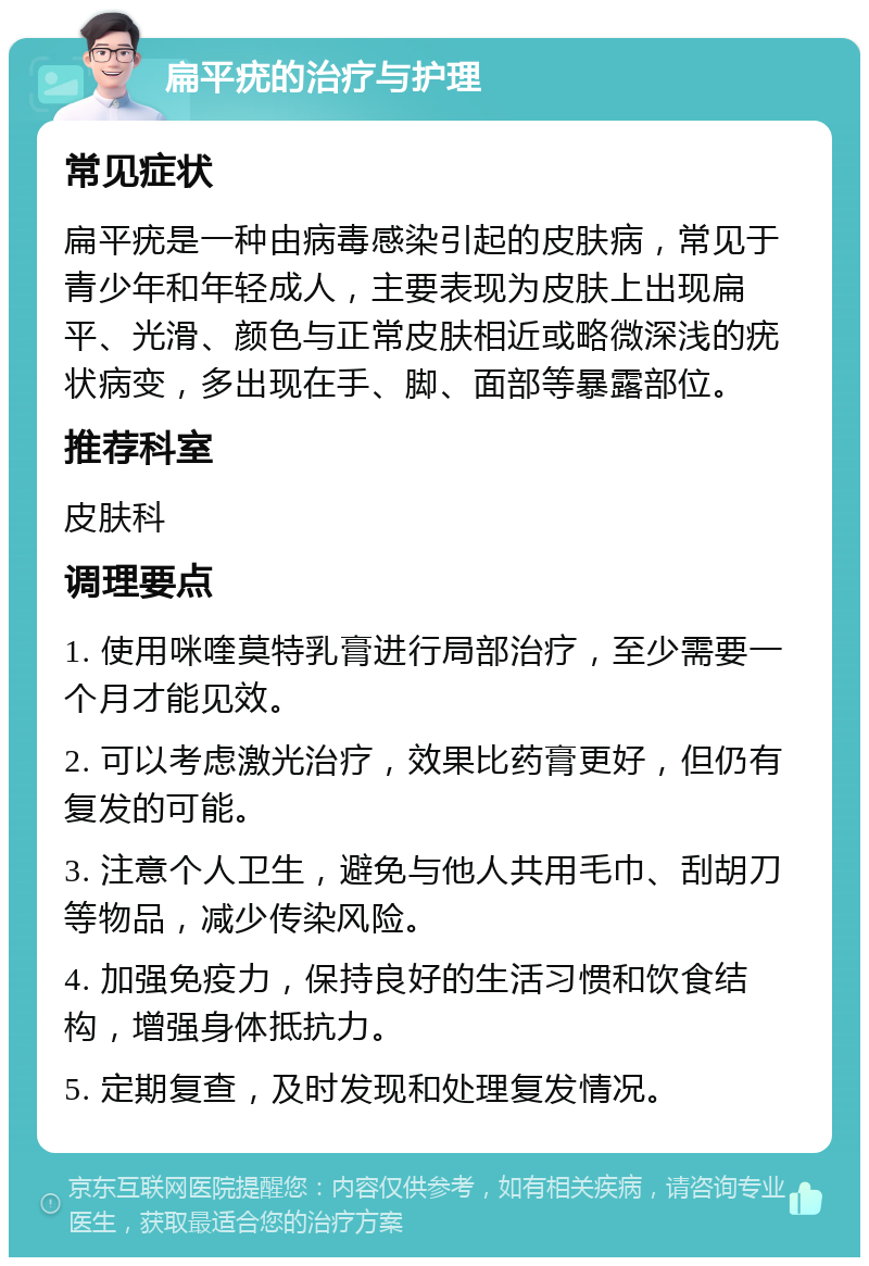 扁平疣的治疗与护理 常见症状 扁平疣是一种由病毒感染引起的皮肤病，常见于青少年和年轻成人，主要表现为皮肤上出现扁平、光滑、颜色与正常皮肤相近或略微深浅的疣状病变，多出现在手、脚、面部等暴露部位。 推荐科室 皮肤科 调理要点 1. 使用咪喹莫特乳膏进行局部治疗，至少需要一个月才能见效。 2. 可以考虑激光治疗，效果比药膏更好，但仍有复发的可能。 3. 注意个人卫生，避免与他人共用毛巾、刮胡刀等物品，减少传染风险。 4. 加强免疫力，保持良好的生活习惯和饮食结构，增强身体抵抗力。 5. 定期复查，及时发现和处理复发情况。