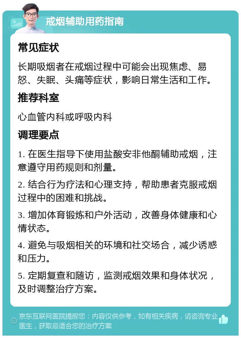 戒烟辅助用药指南 常见症状 长期吸烟者在戒烟过程中可能会出现焦虑、易怒、失眠、头痛等症状，影响日常生活和工作。 推荐科室 心血管内科或呼吸内科 调理要点 1. 在医生指导下使用盐酸安非他酮辅助戒烟，注意遵守用药规则和剂量。 2. 结合行为疗法和心理支持，帮助患者克服戒烟过程中的困难和挑战。 3. 增加体育锻炼和户外活动，改善身体健康和心情状态。 4. 避免与吸烟相关的环境和社交场合，减少诱惑和压力。 5. 定期复查和随访，监测戒烟效果和身体状况，及时调整治疗方案。