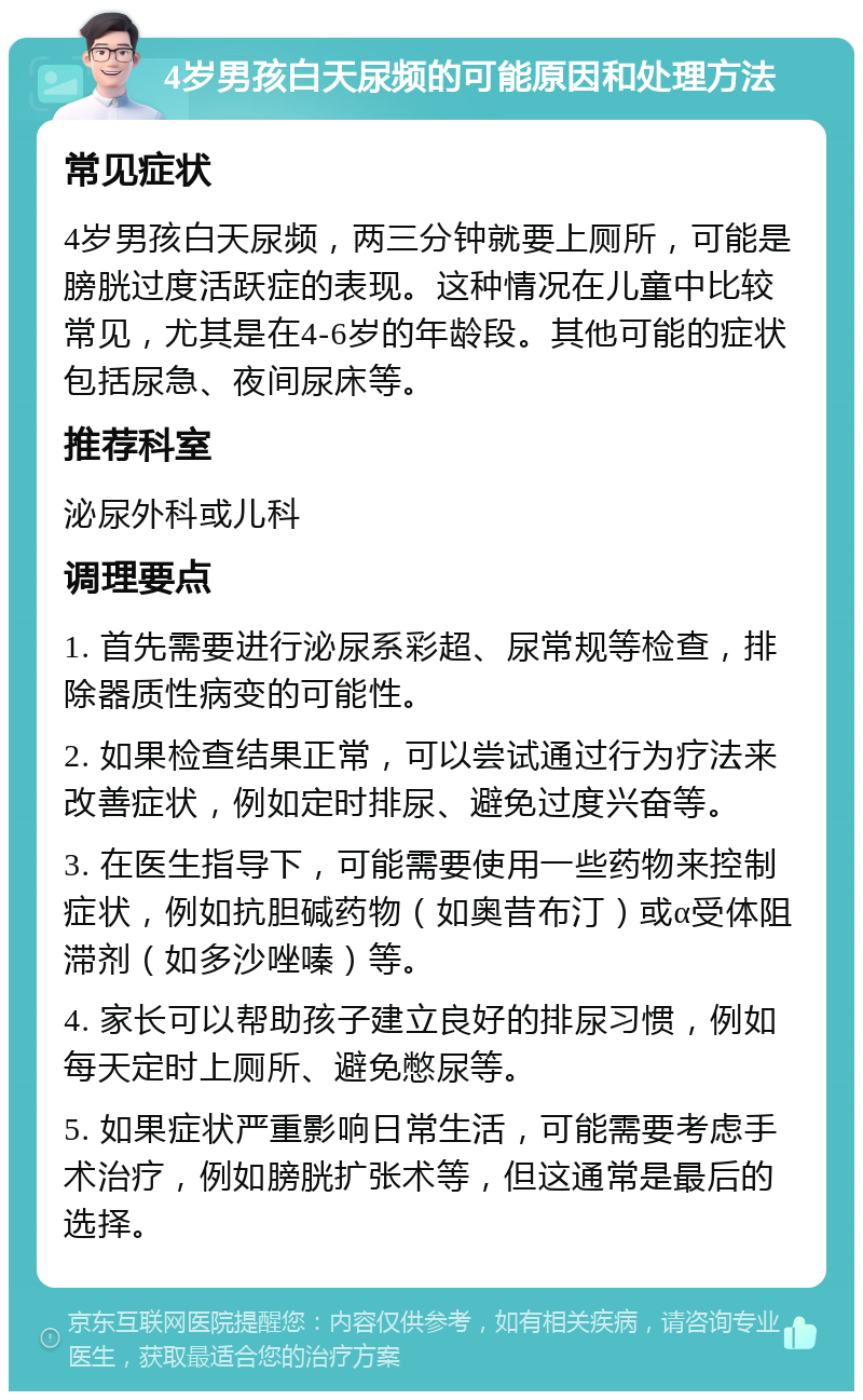 4岁男孩白天尿频的可能原因和处理方法 常见症状 4岁男孩白天尿频，两三分钟就要上厕所，可能是膀胱过度活跃症的表现。这种情况在儿童中比较常见，尤其是在4-6岁的年龄段。其他可能的症状包括尿急、夜间尿床等。 推荐科室 泌尿外科或儿科 调理要点 1. 首先需要进行泌尿系彩超、尿常规等检查，排除器质性病变的可能性。 2. 如果检查结果正常，可以尝试通过行为疗法来改善症状，例如定时排尿、避免过度兴奋等。 3. 在医生指导下，可能需要使用一些药物来控制症状，例如抗胆碱药物（如奥昔布汀）或α受体阻滞剂（如多沙唑嗪）等。 4. 家长可以帮助孩子建立良好的排尿习惯，例如每天定时上厕所、避免憋尿等。 5. 如果症状严重影响日常生活，可能需要考虑手术治疗，例如膀胱扩张术等，但这通常是最后的选择。