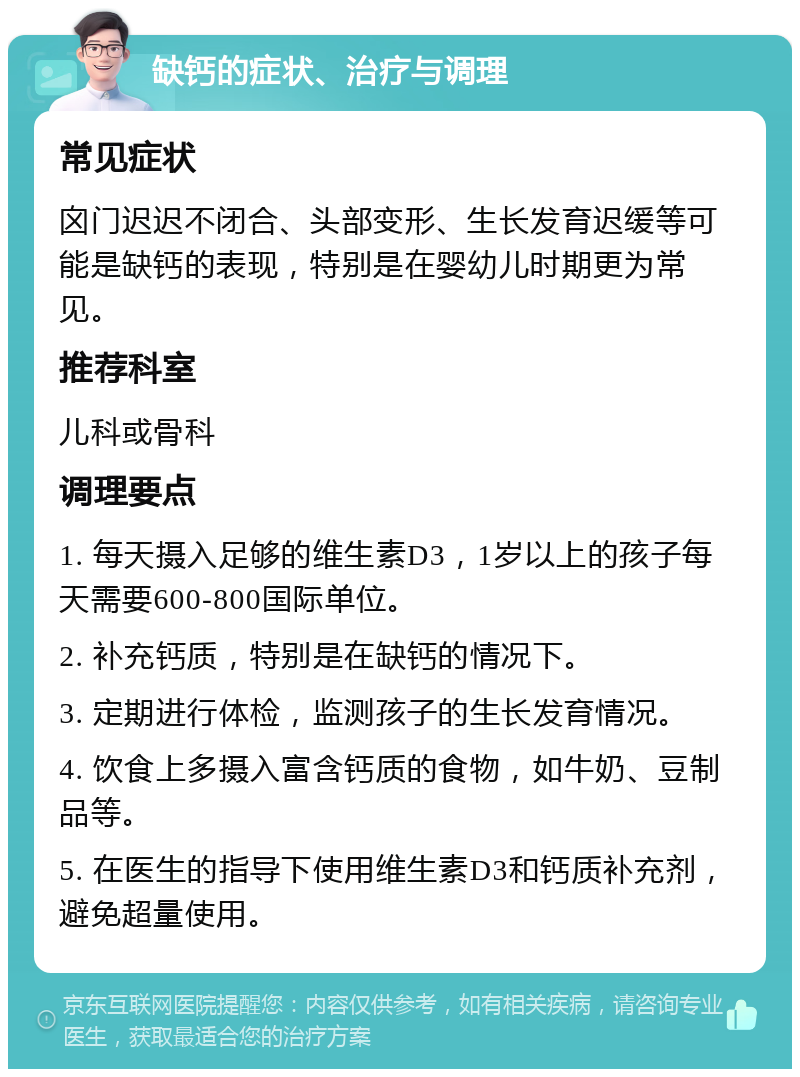 缺钙的症状、治疗与调理 常见症状 囟门迟迟不闭合、头部变形、生长发育迟缓等可能是缺钙的表现，特别是在婴幼儿时期更为常见。 推荐科室 儿科或骨科 调理要点 1. 每天摄入足够的维生素D3，1岁以上的孩子每天需要600-800国际单位。 2. 补充钙质，特别是在缺钙的情况下。 3. 定期进行体检，监测孩子的生长发育情况。 4. 饮食上多摄入富含钙质的食物，如牛奶、豆制品等。 5. 在医生的指导下使用维生素D3和钙质补充剂，避免超量使用。