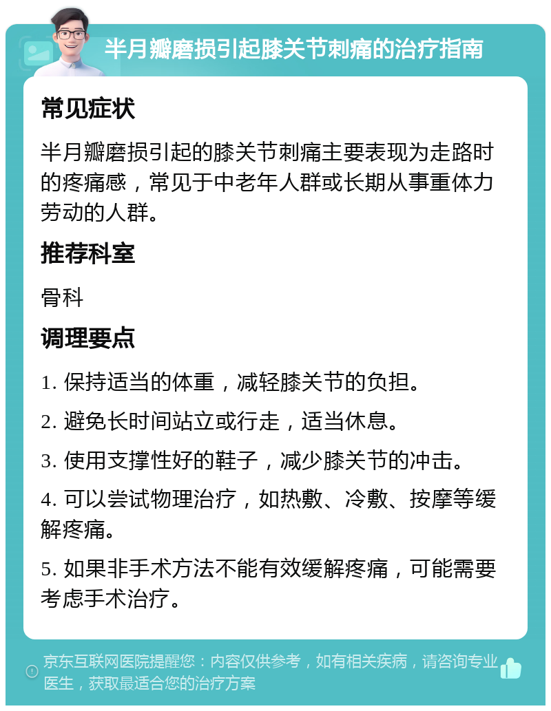 半月瓣磨损引起膝关节刺痛的治疗指南 常见症状 半月瓣磨损引起的膝关节刺痛主要表现为走路时的疼痛感，常见于中老年人群或长期从事重体力劳动的人群。 推荐科室 骨科 调理要点 1. 保持适当的体重，减轻膝关节的负担。 2. 避免长时间站立或行走，适当休息。 3. 使用支撑性好的鞋子，减少膝关节的冲击。 4. 可以尝试物理治疗，如热敷、冷敷、按摩等缓解疼痛。 5. 如果非手术方法不能有效缓解疼痛，可能需要考虑手术治疗。