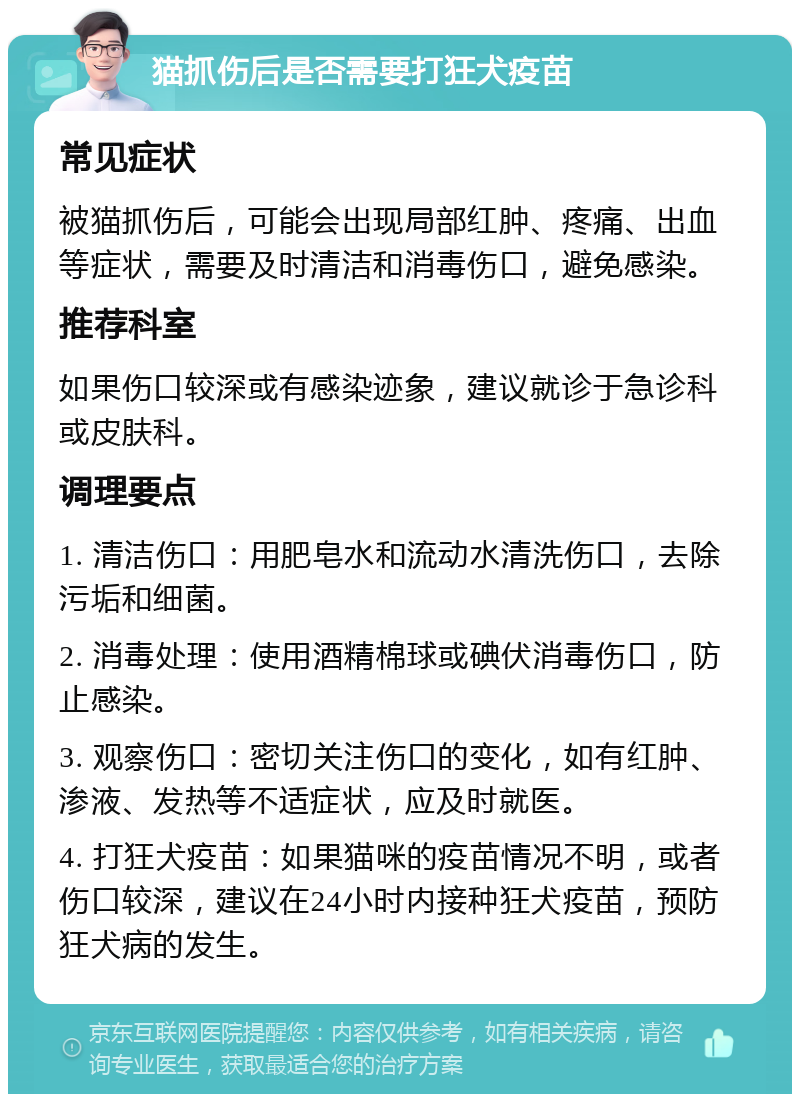 猫抓伤后是否需要打狂犬疫苗 常见症状 被猫抓伤后，可能会出现局部红肿、疼痛、出血等症状，需要及时清洁和消毒伤口，避免感染。 推荐科室 如果伤口较深或有感染迹象，建议就诊于急诊科或皮肤科。 调理要点 1. 清洁伤口：用肥皂水和流动水清洗伤口，去除污垢和细菌。 2. 消毒处理：使用酒精棉球或碘伏消毒伤口，防止感染。 3. 观察伤口：密切关注伤口的变化，如有红肿、渗液、发热等不适症状，应及时就医。 4. 打狂犬疫苗：如果猫咪的疫苗情况不明，或者伤口较深，建议在24小时内接种狂犬疫苗，预防狂犬病的发生。