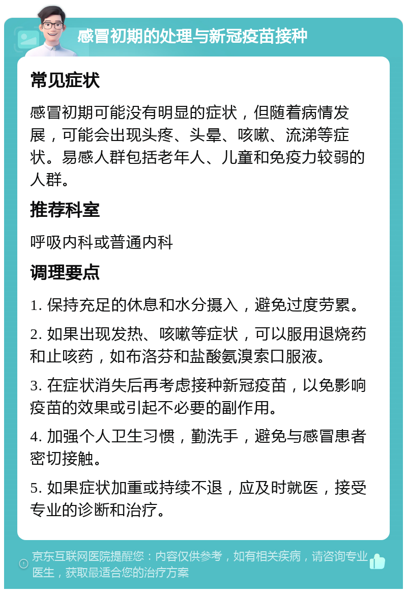 感冒初期的处理与新冠疫苗接种 常见症状 感冒初期可能没有明显的症状，但随着病情发展，可能会出现头疼、头晕、咳嗽、流涕等症状。易感人群包括老年人、儿童和免疫力较弱的人群。 推荐科室 呼吸内科或普通内科 调理要点 1. 保持充足的休息和水分摄入，避免过度劳累。 2. 如果出现发热、咳嗽等症状，可以服用退烧药和止咳药，如布洛芬和盐酸氨溴索口服液。 3. 在症状消失后再考虑接种新冠疫苗，以免影响疫苗的效果或引起不必要的副作用。 4. 加强个人卫生习惯，勤洗手，避免与感冒患者密切接触。 5. 如果症状加重或持续不退，应及时就医，接受专业的诊断和治疗。