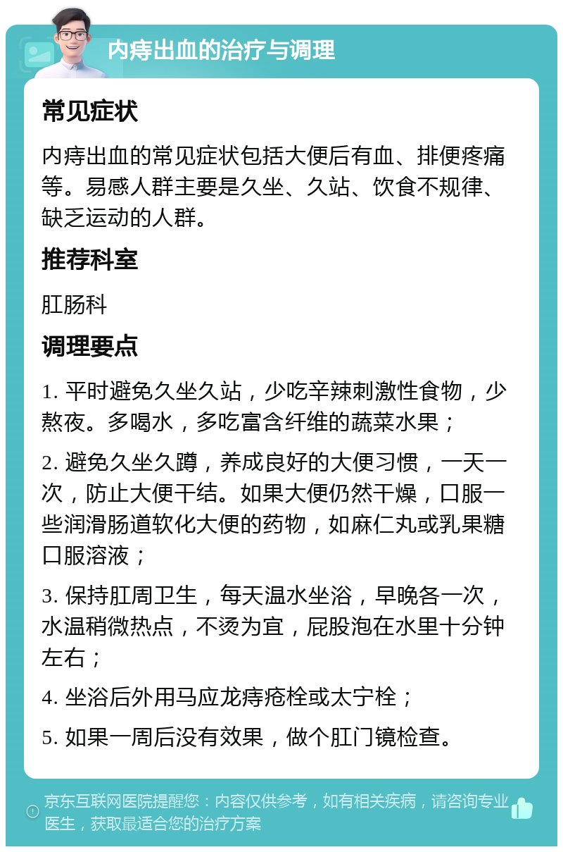 内痔出血的治疗与调理 常见症状 内痔出血的常见症状包括大便后有血、排便疼痛等。易感人群主要是久坐、久站、饮食不规律、缺乏运动的人群。 推荐科室 肛肠科 调理要点 1. 平时避免久坐久站，少吃辛辣刺激性食物，少熬夜。多喝水，多吃富含纤维的蔬菜水果； 2. 避免久坐久蹲，养成良好的大便习惯，一天一次，防止大便干结。如果大便仍然干燥，口服一些润滑肠道软化大便的药物，如麻仁丸或乳果糖口服溶液； 3. 保持肛周卫生，每天温水坐浴，早晚各一次，水温稍微热点，不烫为宜，屁股泡在水里十分钟左右； 4. 坐浴后外用马应龙痔疮栓或太宁栓； 5. 如果一周后没有效果，做个肛门镜检查。