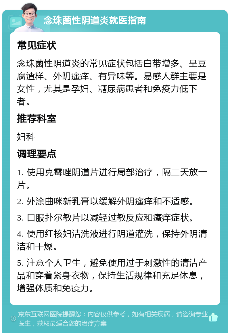 念珠菌性阴道炎就医指南 常见症状 念珠菌性阴道炎的常见症状包括白带增多、呈豆腐渣样、外阴瘙痒、有异味等。易感人群主要是女性，尤其是孕妇、糖尿病患者和免疫力低下者。 推荐科室 妇科 调理要点 1. 使用克霉唑阴道片进行局部治疗，隔三天放一片。 2. 外涂曲咪新乳膏以缓解外阴瘙痒和不适感。 3. 口服扑尔敏片以减轻过敏反应和瘙痒症状。 4. 使用红核妇洁洗液进行阴道灌洗，保持外阴清洁和干燥。 5. 注意个人卫生，避免使用过于刺激性的清洁产品和穿着紧身衣物，保持生活规律和充足休息，增强体质和免疫力。