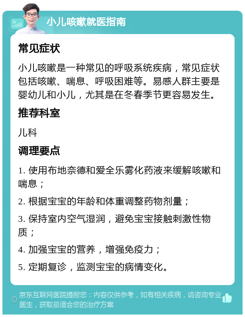 小儿咳嗽就医指南 常见症状 小儿咳嗽是一种常见的呼吸系统疾病，常见症状包括咳嗽、喘息、呼吸困难等。易感人群主要是婴幼儿和小儿，尤其是在冬春季节更容易发生。 推荐科室 儿科 调理要点 1. 使用布地奈德和爱全乐雾化药液来缓解咳嗽和喘息； 2. 根据宝宝的年龄和体重调整药物剂量； 3. 保持室内空气湿润，避免宝宝接触刺激性物质； 4. 加强宝宝的营养，增强免疫力； 5. 定期复诊，监测宝宝的病情变化。