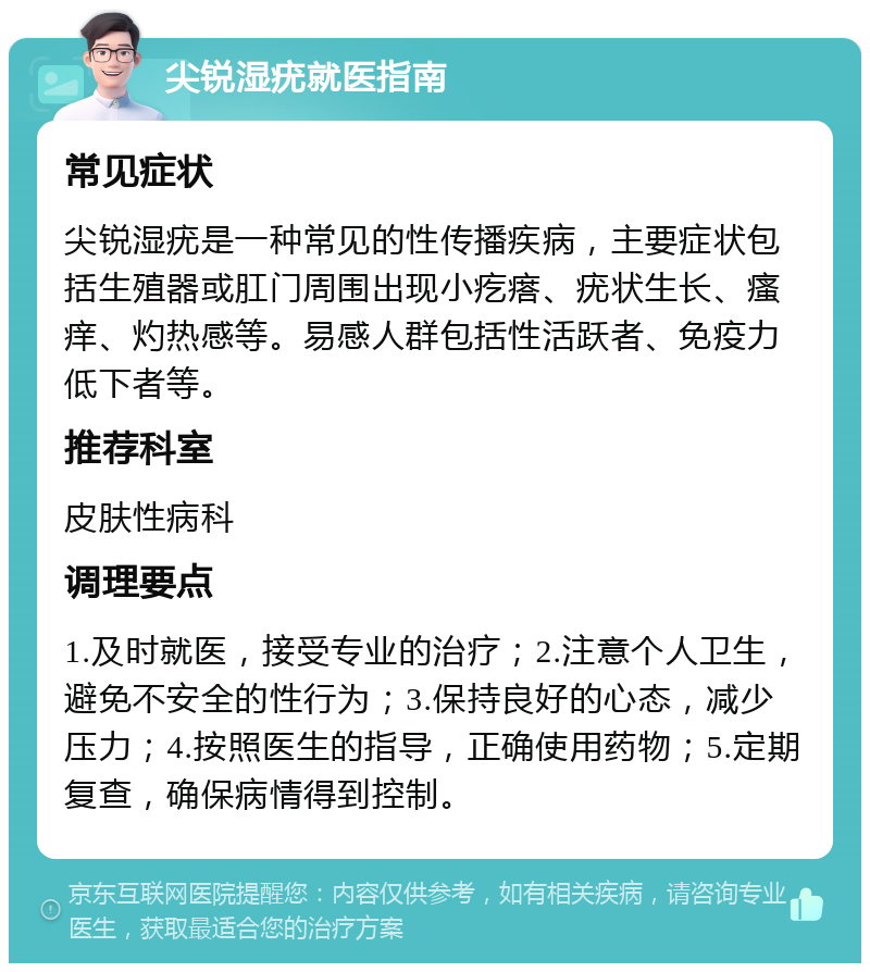 尖锐湿疣就医指南 常见症状 尖锐湿疣是一种常见的性传播疾病，主要症状包括生殖器或肛门周围出现小疙瘩、疣状生长、瘙痒、灼热感等。易感人群包括性活跃者、免疫力低下者等。 推荐科室 皮肤性病科 调理要点 1.及时就医，接受专业的治疗；2.注意个人卫生，避免不安全的性行为；3.保持良好的心态，减少压力；4.按照医生的指导，正确使用药物；5.定期复查，确保病情得到控制。