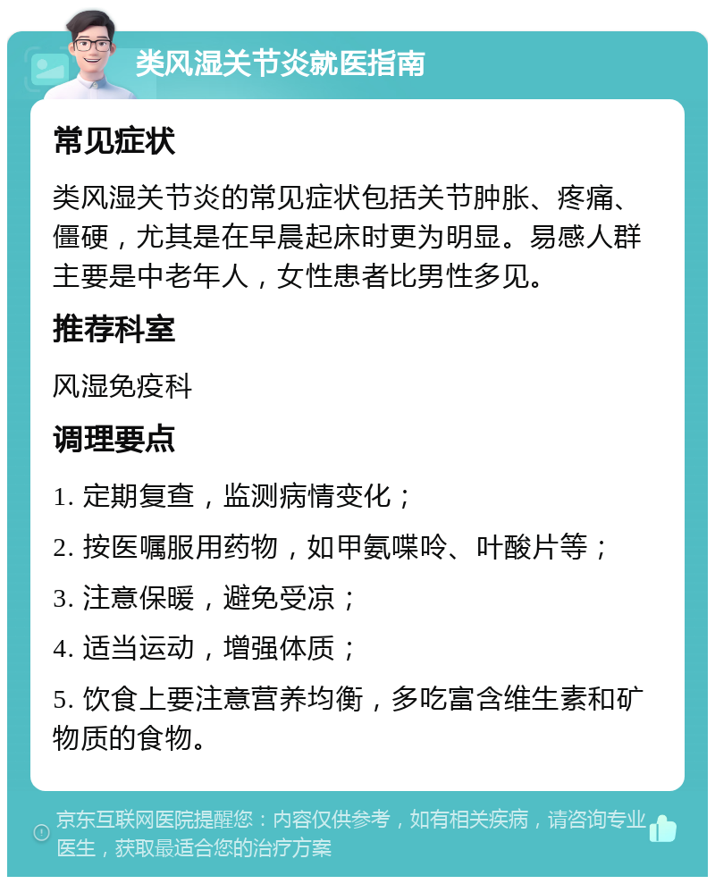 类风湿关节炎就医指南 常见症状 类风湿关节炎的常见症状包括关节肿胀、疼痛、僵硬，尤其是在早晨起床时更为明显。易感人群主要是中老年人，女性患者比男性多见。 推荐科室 风湿免疫科 调理要点 1. 定期复查，监测病情变化； 2. 按医嘱服用药物，如甲氨喋呤、叶酸片等； 3. 注意保暖，避免受凉； 4. 适当运动，增强体质； 5. 饮食上要注意营养均衡，多吃富含维生素和矿物质的食物。