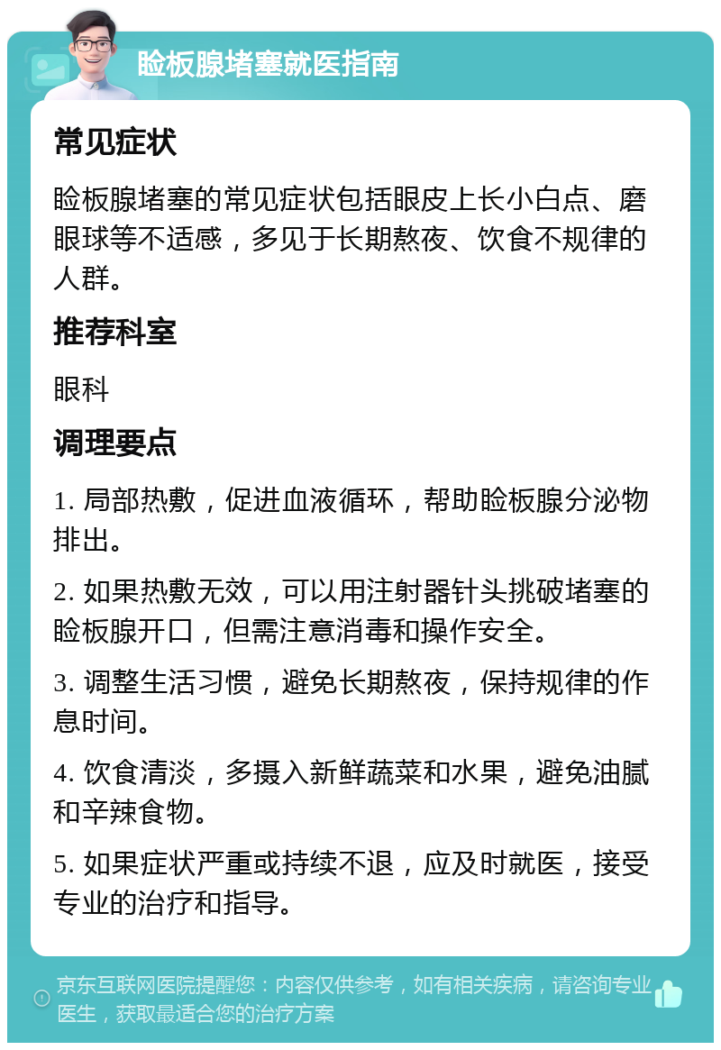 睑板腺堵塞就医指南 常见症状 睑板腺堵塞的常见症状包括眼皮上长小白点、磨眼球等不适感，多见于长期熬夜、饮食不规律的人群。 推荐科室 眼科 调理要点 1. 局部热敷，促进血液循环，帮助睑板腺分泌物排出。 2. 如果热敷无效，可以用注射器针头挑破堵塞的睑板腺开口，但需注意消毒和操作安全。 3. 调整生活习惯，避免长期熬夜，保持规律的作息时间。 4. 饮食清淡，多摄入新鲜蔬菜和水果，避免油腻和辛辣食物。 5. 如果症状严重或持续不退，应及时就医，接受专业的治疗和指导。