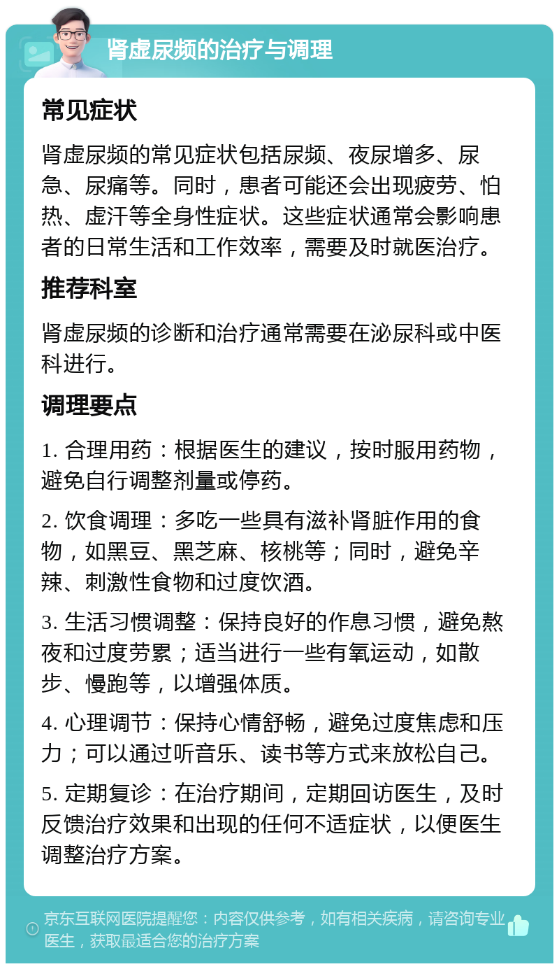 肾虚尿频的治疗与调理 常见症状 肾虚尿频的常见症状包括尿频、夜尿增多、尿急、尿痛等。同时，患者可能还会出现疲劳、怕热、虚汗等全身性症状。这些症状通常会影响患者的日常生活和工作效率，需要及时就医治疗。 推荐科室 肾虚尿频的诊断和治疗通常需要在泌尿科或中医科进行。 调理要点 1. 合理用药：根据医生的建议，按时服用药物，避免自行调整剂量或停药。 2. 饮食调理：多吃一些具有滋补肾脏作用的食物，如黑豆、黑芝麻、核桃等；同时，避免辛辣、刺激性食物和过度饮酒。 3. 生活习惯调整：保持良好的作息习惯，避免熬夜和过度劳累；适当进行一些有氧运动，如散步、慢跑等，以增强体质。 4. 心理调节：保持心情舒畅，避免过度焦虑和压力；可以通过听音乐、读书等方式来放松自己。 5. 定期复诊：在治疗期间，定期回访医生，及时反馈治疗效果和出现的任何不适症状，以便医生调整治疗方案。