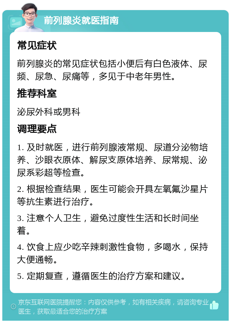 前列腺炎就医指南 常见症状 前列腺炎的常见症状包括小便后有白色液体、尿频、尿急、尿痛等，多见于中老年男性。 推荐科室 泌尿外科或男科 调理要点 1. 及时就医，进行前列腺液常规、尿道分泌物培养、沙眼衣原体、解尿支原体培养、尿常规、泌尿系彩超等检查。 2. 根据检查结果，医生可能会开具左氧氟沙星片等抗生素进行治疗。 3. 注意个人卫生，避免过度性生活和长时间坐着。 4. 饮食上应少吃辛辣刺激性食物，多喝水，保持大便通畅。 5. 定期复查，遵循医生的治疗方案和建议。