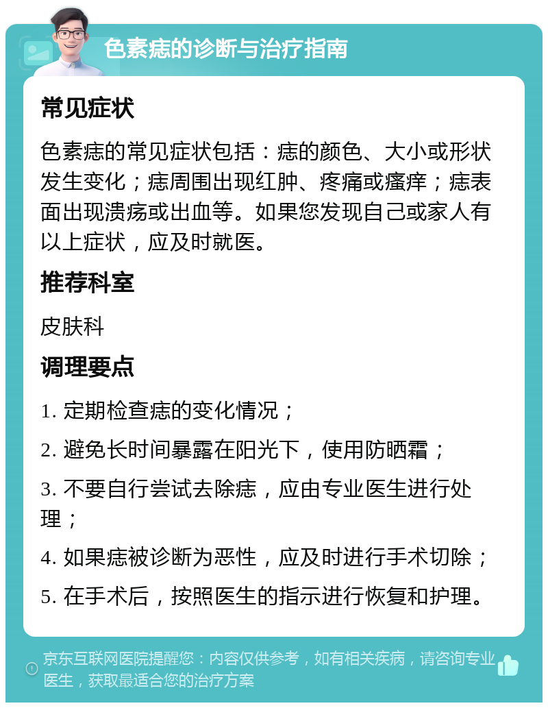 色素痣的诊断与治疗指南 常见症状 色素痣的常见症状包括：痣的颜色、大小或形状发生变化；痣周围出现红肿、疼痛或瘙痒；痣表面出现溃疡或出血等。如果您发现自己或家人有以上症状，应及时就医。 推荐科室 皮肤科 调理要点 1. 定期检查痣的变化情况； 2. 避免长时间暴露在阳光下，使用防晒霜； 3. 不要自行尝试去除痣，应由专业医生进行处理； 4. 如果痣被诊断为恶性，应及时进行手术切除； 5. 在手术后，按照医生的指示进行恢复和护理。