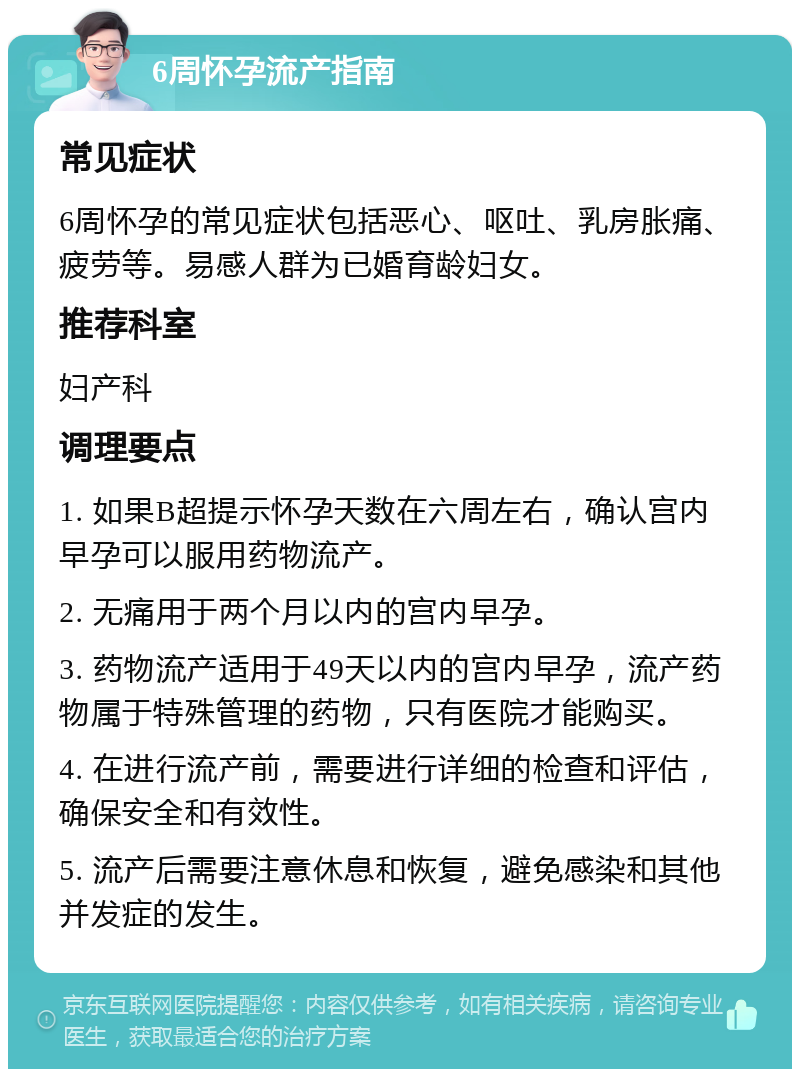 6周怀孕流产指南 常见症状 6周怀孕的常见症状包括恶心、呕吐、乳房胀痛、疲劳等。易感人群为已婚育龄妇女。 推荐科室 妇产科 调理要点 1. 如果B超提示怀孕天数在六周左右，确认宫内早孕可以服用药物流产。 2. 无痛用于两个月以内的宫内早孕。 3. 药物流产适用于49天以内的宫内早孕，流产药物属于特殊管理的药物，只有医院才能购买。 4. 在进行流产前，需要进行详细的检查和评估，确保安全和有效性。 5. 流产后需要注意休息和恢复，避免感染和其他并发症的发生。