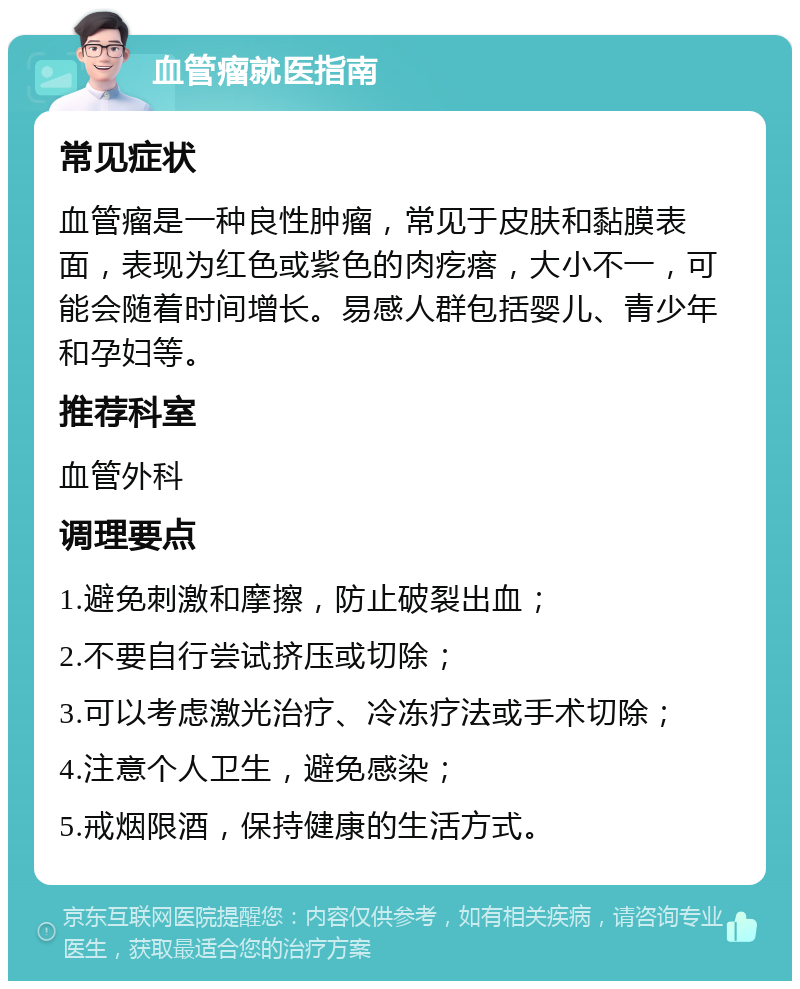 血管瘤就医指南 常见症状 血管瘤是一种良性肿瘤，常见于皮肤和黏膜表面，表现为红色或紫色的肉疙瘩，大小不一，可能会随着时间增长。易感人群包括婴儿、青少年和孕妇等。 推荐科室 血管外科 调理要点 1.避免刺激和摩擦，防止破裂出血； 2.不要自行尝试挤压或切除； 3.可以考虑激光治疗、冷冻疗法或手术切除； 4.注意个人卫生，避免感染； 5.戒烟限酒，保持健康的生活方式。