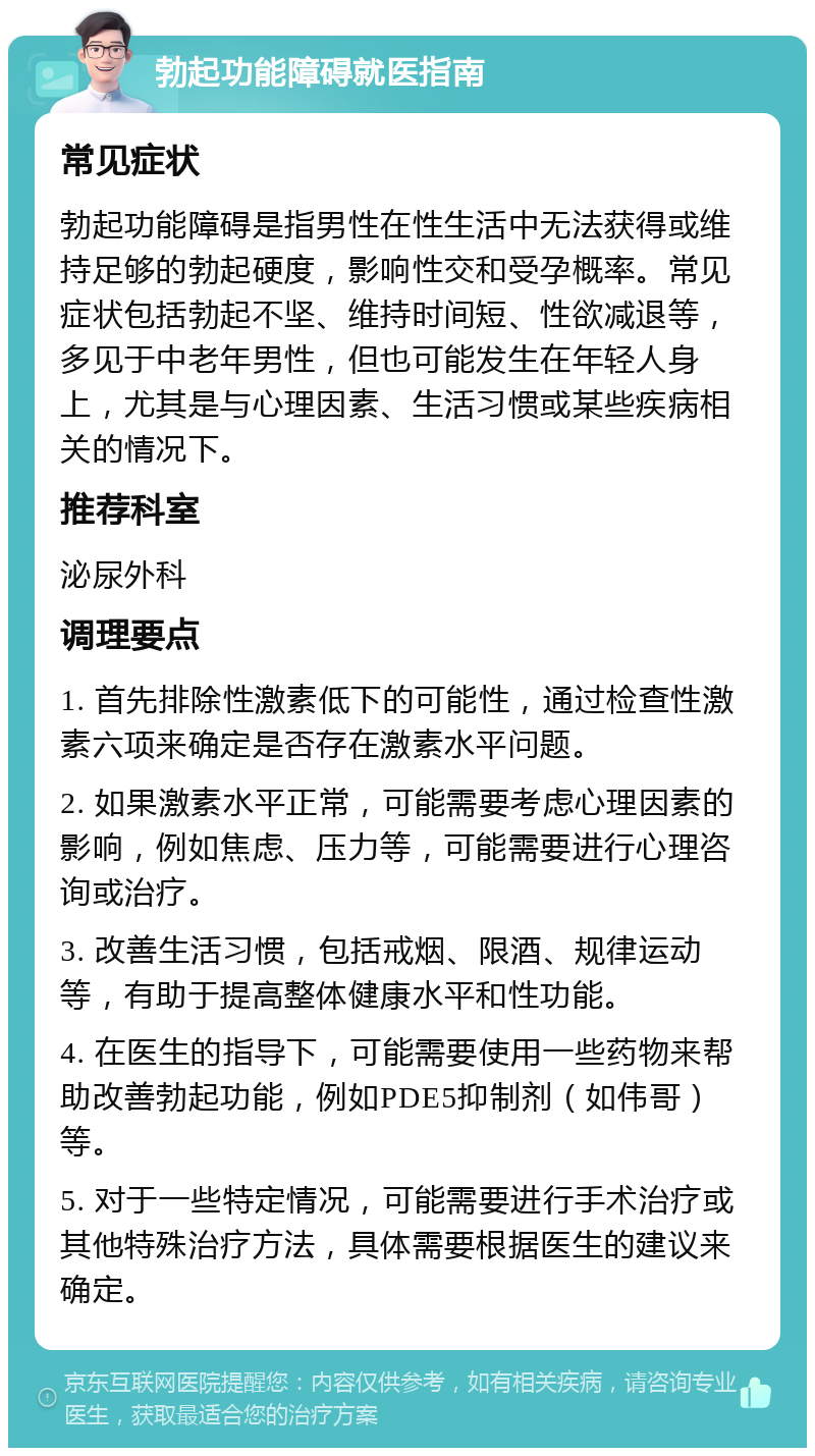 勃起功能障碍就医指南 常见症状 勃起功能障碍是指男性在性生活中无法获得或维持足够的勃起硬度，影响性交和受孕概率。常见症状包括勃起不坚、维持时间短、性欲减退等，多见于中老年男性，但也可能发生在年轻人身上，尤其是与心理因素、生活习惯或某些疾病相关的情况下。 推荐科室 泌尿外科 调理要点 1. 首先排除性激素低下的可能性，通过检查性激素六项来确定是否存在激素水平问题。 2. 如果激素水平正常，可能需要考虑心理因素的影响，例如焦虑、压力等，可能需要进行心理咨询或治疗。 3. 改善生活习惯，包括戒烟、限酒、规律运动等，有助于提高整体健康水平和性功能。 4. 在医生的指导下，可能需要使用一些药物来帮助改善勃起功能，例如PDE5抑制剂（如伟哥）等。 5. 对于一些特定情况，可能需要进行手术治疗或其他特殊治疗方法，具体需要根据医生的建议来确定。