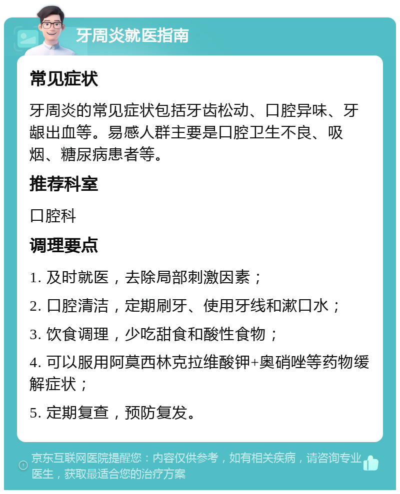 牙周炎就医指南 常见症状 牙周炎的常见症状包括牙齿松动、口腔异味、牙龈出血等。易感人群主要是口腔卫生不良、吸烟、糖尿病患者等。 推荐科室 口腔科 调理要点 1. 及时就医，去除局部刺激因素； 2. 口腔清洁，定期刷牙、使用牙线和漱口水； 3. 饮食调理，少吃甜食和酸性食物； 4. 可以服用阿莫西林克拉维酸钾+奥硝唑等药物缓解症状； 5. 定期复查，预防复发。