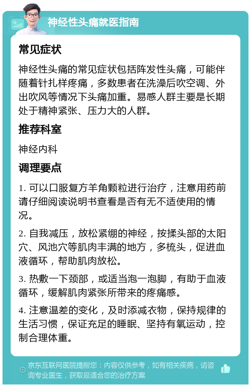 神经性头痛就医指南 常见症状 神经性头痛的常见症状包括阵发性头痛，可能伴随着针扎样疼痛，多数患者在洗澡后吹空调、外出吹风等情况下头痛加重。易感人群主要是长期处于精神紧张、压力大的人群。 推荐科室 神经内科 调理要点 1. 可以口服复方羊角颗粒进行治疗，注意用药前请仔细阅读说明书查看是否有无不适使用的情况。 2. 自我减压，放松紧绷的神经，按揉头部的太阳穴、风池穴等肌肉丰满的地方，多梳头，促进血液循环，帮助肌肉放松。 3. 热敷一下颈部，或适当泡一泡脚，有助于血液循环，缓解肌肉紧张所带来的疼痛感。 4. 注意温差的变化，及时添减衣物，保持规律的生活习惯，保证充足的睡眠、坚持有氧运动，控制合理体重。