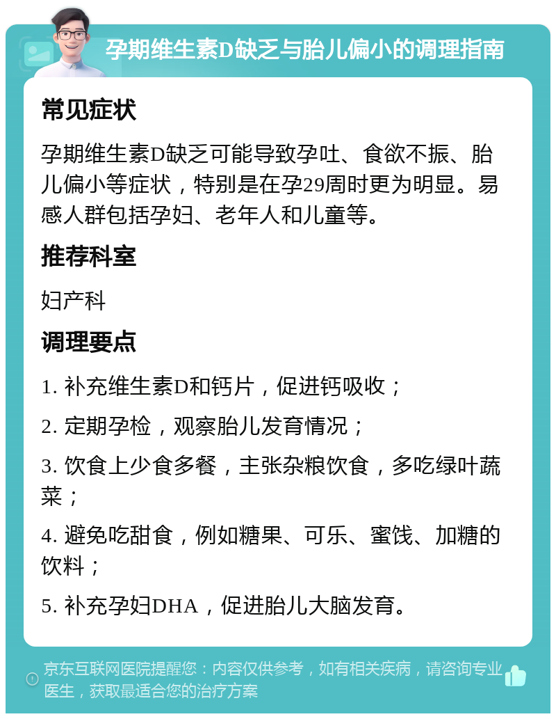 孕期维生素D缺乏与胎儿偏小的调理指南 常见症状 孕期维生素D缺乏可能导致孕吐、食欲不振、胎儿偏小等症状，特别是在孕29周时更为明显。易感人群包括孕妇、老年人和儿童等。 推荐科室 妇产科 调理要点 1. 补充维生素D和钙片，促进钙吸收； 2. 定期孕检，观察胎儿发育情况； 3. 饮食上少食多餐，主张杂粮饮食，多吃绿叶蔬菜； 4. 避免吃甜食，例如糖果、可乐、蜜饯、加糖的饮料； 5. 补充孕妇DHA，促进胎儿大脑发育。