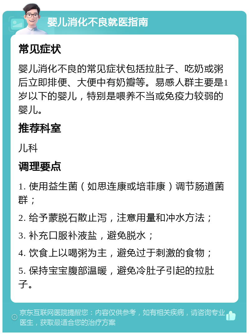 婴儿消化不良就医指南 常见症状 婴儿消化不良的常见症状包括拉肚子、吃奶或粥后立即排便、大便中有奶瓣等。易感人群主要是1岁以下的婴儿，特别是喂养不当或免疫力较弱的婴儿。 推荐科室 儿科 调理要点 1. 使用益生菌（如思连康或培菲康）调节肠道菌群； 2. 给予蒙脱石散止泻，注意用量和冲水方法； 3. 补充口服补液盐，避免脱水； 4. 饮食上以喝粥为主，避免过于刺激的食物； 5. 保持宝宝腹部温暖，避免冷肚子引起的拉肚子。