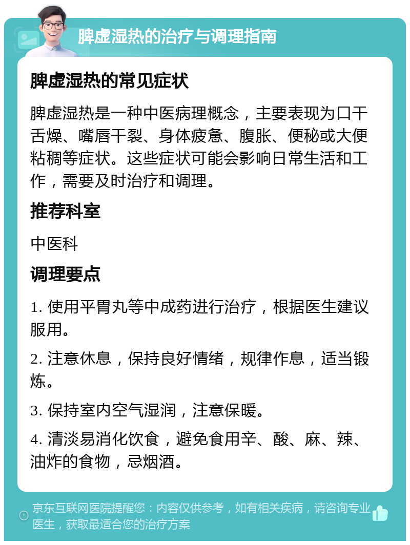 脾虚湿热的治疗与调理指南 脾虚湿热的常见症状 脾虚湿热是一种中医病理概念，主要表现为口干舌燥、嘴唇干裂、身体疲惫、腹胀、便秘或大便粘稠等症状。这些症状可能会影响日常生活和工作，需要及时治疗和调理。 推荐科室 中医科 调理要点 1. 使用平胃丸等中成药进行治疗，根据医生建议服用。 2. 注意休息，保持良好情绪，规律作息，适当锻炼。 3. 保持室内空气湿润，注意保暖。 4. 清淡易消化饮食，避免食用辛、酸、麻、辣、油炸的食物，忌烟酒。