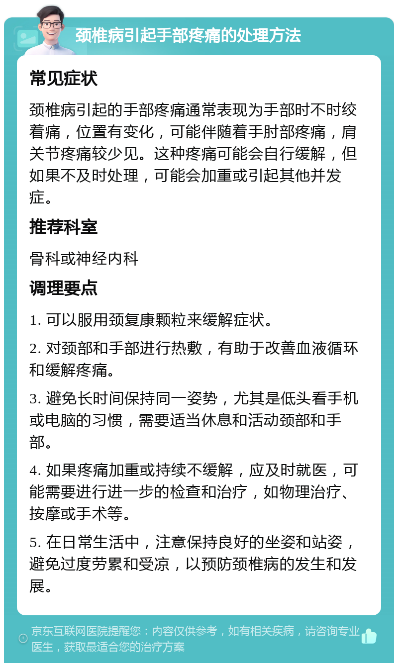 颈椎病引起手部疼痛的处理方法 常见症状 颈椎病引起的手部疼痛通常表现为手部时不时绞着痛，位置有变化，可能伴随着手肘部疼痛，肩关节疼痛较少见。这种疼痛可能会自行缓解，但如果不及时处理，可能会加重或引起其他并发症。 推荐科室 骨科或神经内科 调理要点 1. 可以服用颈复康颗粒来缓解症状。 2. 对颈部和手部进行热敷，有助于改善血液循环和缓解疼痛。 3. 避免长时间保持同一姿势，尤其是低头看手机或电脑的习惯，需要适当休息和活动颈部和手部。 4. 如果疼痛加重或持续不缓解，应及时就医，可能需要进行进一步的检查和治疗，如物理治疗、按摩或手术等。 5. 在日常生活中，注意保持良好的坐姿和站姿，避免过度劳累和受凉，以预防颈椎病的发生和发展。