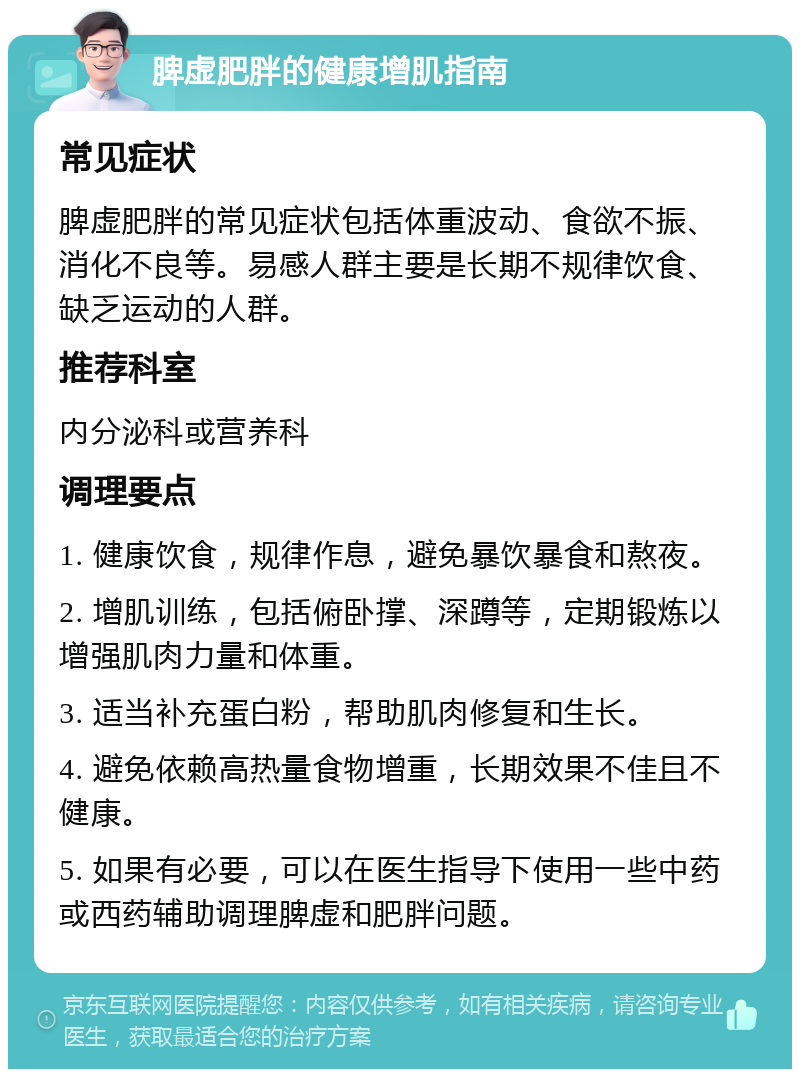 脾虚肥胖的健康增肌指南 常见症状 脾虚肥胖的常见症状包括体重波动、食欲不振、消化不良等。易感人群主要是长期不规律饮食、缺乏运动的人群。 推荐科室 内分泌科或营养科 调理要点 1. 健康饮食，规律作息，避免暴饮暴食和熬夜。 2. 增肌训练，包括俯卧撑、深蹲等，定期锻炼以增强肌肉力量和体重。 3. 适当补充蛋白粉，帮助肌肉修复和生长。 4. 避免依赖高热量食物增重，长期效果不佳且不健康。 5. 如果有必要，可以在医生指导下使用一些中药或西药辅助调理脾虚和肥胖问题。