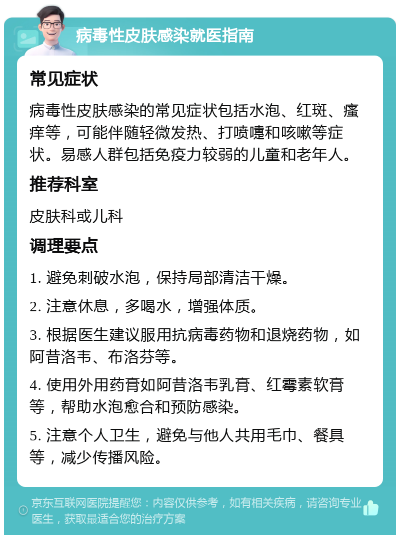 病毒性皮肤感染就医指南 常见症状 病毒性皮肤感染的常见症状包括水泡、红斑、瘙痒等，可能伴随轻微发热、打喷嚏和咳嗽等症状。易感人群包括免疫力较弱的儿童和老年人。 推荐科室 皮肤科或儿科 调理要点 1. 避免刺破水泡，保持局部清洁干燥。 2. 注意休息，多喝水，增强体质。 3. 根据医生建议服用抗病毒药物和退烧药物，如阿昔洛韦、布洛芬等。 4. 使用外用药膏如阿昔洛韦乳膏、红霉素软膏等，帮助水泡愈合和预防感染。 5. 注意个人卫生，避免与他人共用毛巾、餐具等，减少传播风险。