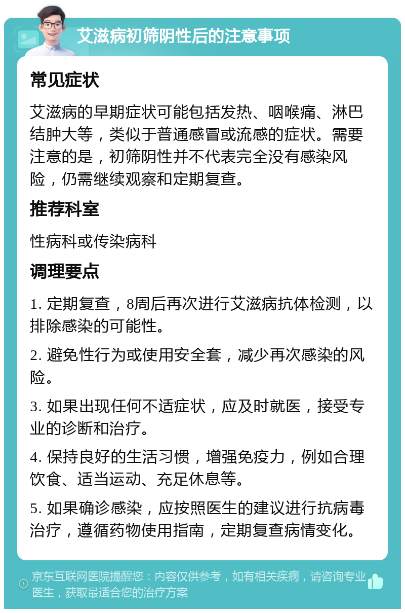 艾滋病初筛阴性后的注意事项 常见症状 艾滋病的早期症状可能包括发热、咽喉痛、淋巴结肿大等，类似于普通感冒或流感的症状。需要注意的是，初筛阴性并不代表完全没有感染风险，仍需继续观察和定期复查。 推荐科室 性病科或传染病科 调理要点 1. 定期复查，8周后再次进行艾滋病抗体检测，以排除感染的可能性。 2. 避免性行为或使用安全套，减少再次感染的风险。 3. 如果出现任何不适症状，应及时就医，接受专业的诊断和治疗。 4. 保持良好的生活习惯，增强免疫力，例如合理饮食、适当运动、充足休息等。 5. 如果确诊感染，应按照医生的建议进行抗病毒治疗，遵循药物使用指南，定期复查病情变化。