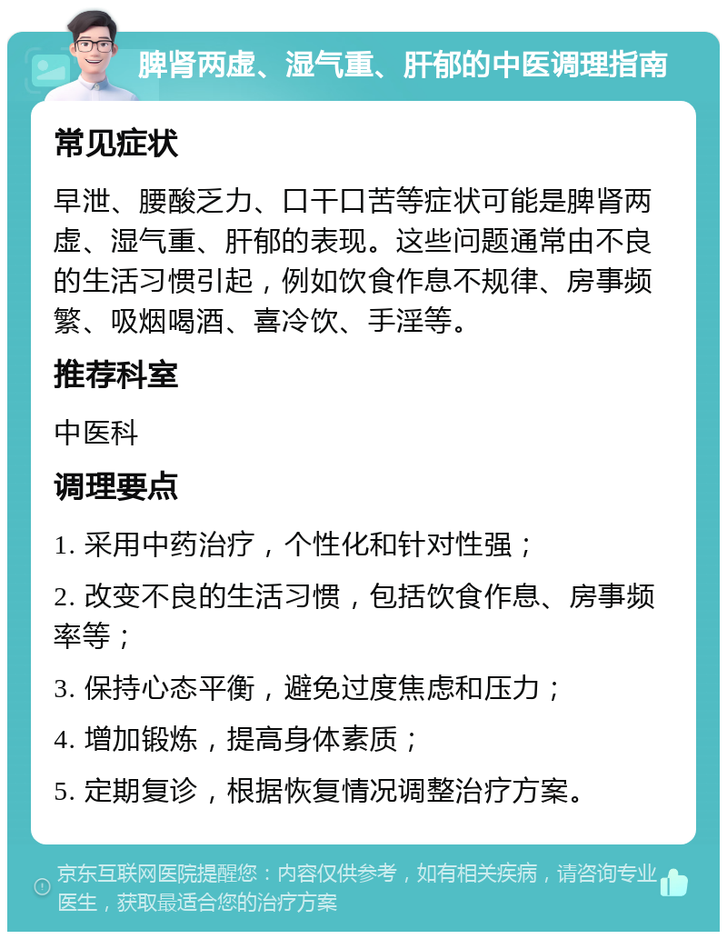 脾肾两虚、湿气重、肝郁的中医调理指南 常见症状 早泄、腰酸乏力、口干口苦等症状可能是脾肾两虚、湿气重、肝郁的表现。这些问题通常由不良的生活习惯引起，例如饮食作息不规律、房事频繁、吸烟喝酒、喜冷饮、手淫等。 推荐科室 中医科 调理要点 1. 采用中药治疗，个性化和针对性强； 2. 改变不良的生活习惯，包括饮食作息、房事频率等； 3. 保持心态平衡，避免过度焦虑和压力； 4. 增加锻炼，提高身体素质； 5. 定期复诊，根据恢复情况调整治疗方案。