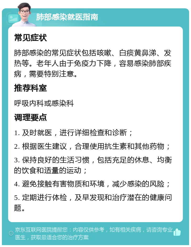 肺部感染就医指南 常见症状 肺部感染的常见症状包括咳嗽、白痰黄鼻涕、发热等。老年人由于免疫力下降，容易感染肺部疾病，需要特别注意。 推荐科室 呼吸内科或感染科 调理要点 1. 及时就医，进行详细检查和诊断； 2. 根据医生建议，合理使用抗生素和其他药物； 3. 保持良好的生活习惯，包括充足的休息、均衡的饮食和适量的运动； 4. 避免接触有害物质和环境，减少感染的风险； 5. 定期进行体检，及早发现和治疗潜在的健康问题。