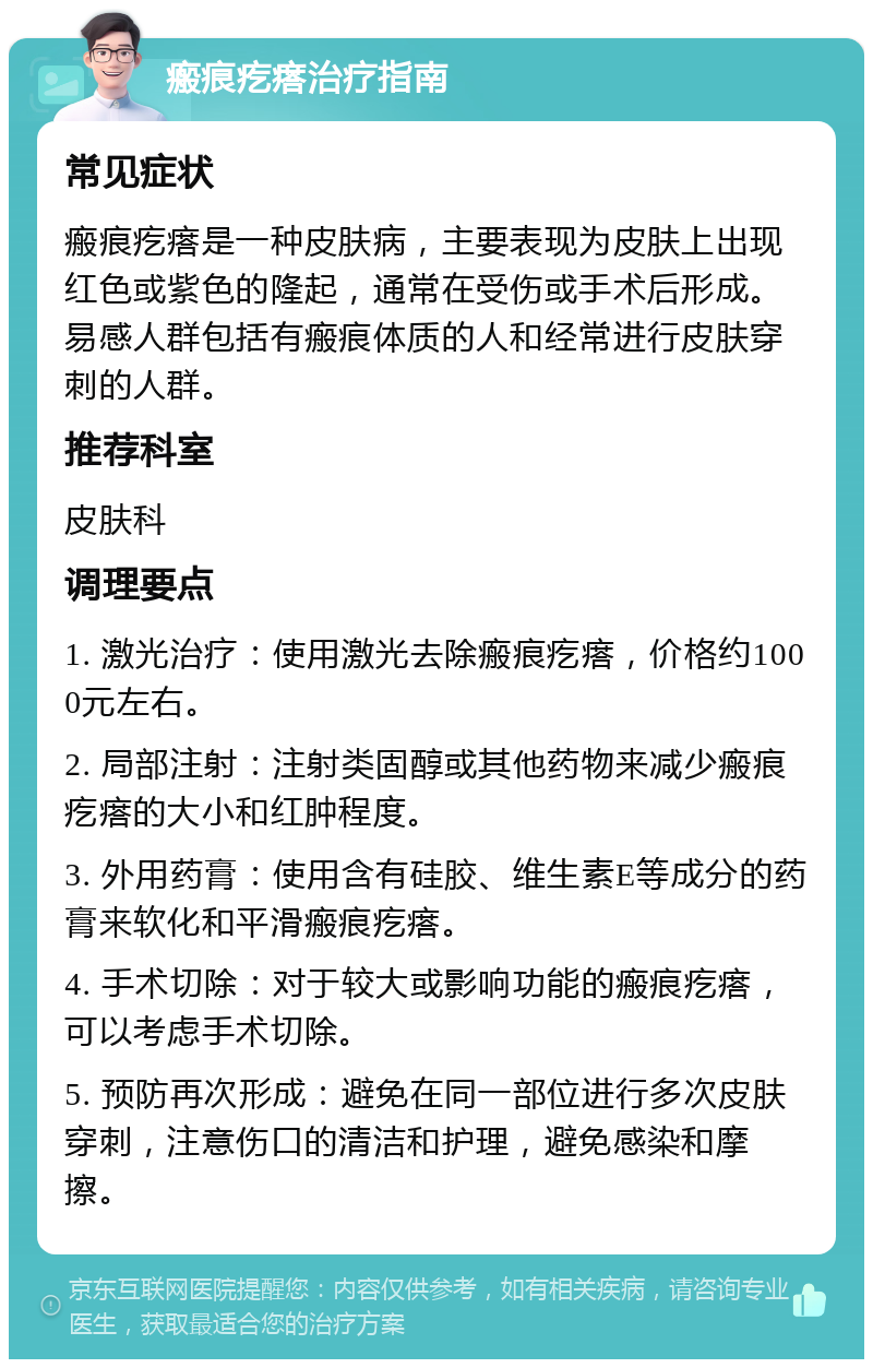 瘢痕疙瘩治疗指南 常见症状 瘢痕疙瘩是一种皮肤病，主要表现为皮肤上出现红色或紫色的隆起，通常在受伤或手术后形成。易感人群包括有瘢痕体质的人和经常进行皮肤穿刺的人群。 推荐科室 皮肤科 调理要点 1. 激光治疗：使用激光去除瘢痕疙瘩，价格约1000元左右。 2. 局部注射：注射类固醇或其他药物来减少瘢痕疙瘩的大小和红肿程度。 3. 外用药膏：使用含有硅胶、维生素E等成分的药膏来软化和平滑瘢痕疙瘩。 4. 手术切除：对于较大或影响功能的瘢痕疙瘩，可以考虑手术切除。 5. 预防再次形成：避免在同一部位进行多次皮肤穿刺，注意伤口的清洁和护理，避免感染和摩擦。