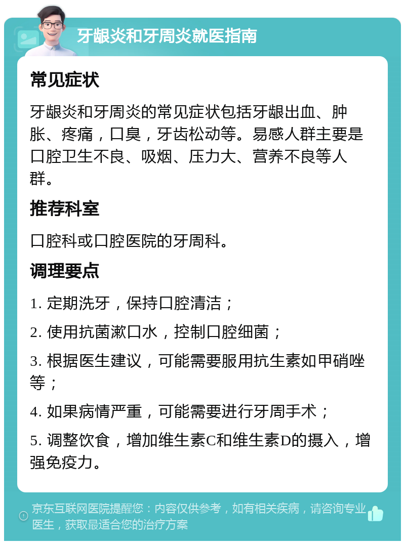 牙龈炎和牙周炎就医指南 常见症状 牙龈炎和牙周炎的常见症状包括牙龈出血、肿胀、疼痛，口臭，牙齿松动等。易感人群主要是口腔卫生不良、吸烟、压力大、营养不良等人群。 推荐科室 口腔科或口腔医院的牙周科。 调理要点 1. 定期洗牙，保持口腔清洁； 2. 使用抗菌漱口水，控制口腔细菌； 3. 根据医生建议，可能需要服用抗生素如甲硝唑等； 4. 如果病情严重，可能需要进行牙周手术； 5. 调整饮食，增加维生素C和维生素D的摄入，增强免疫力。