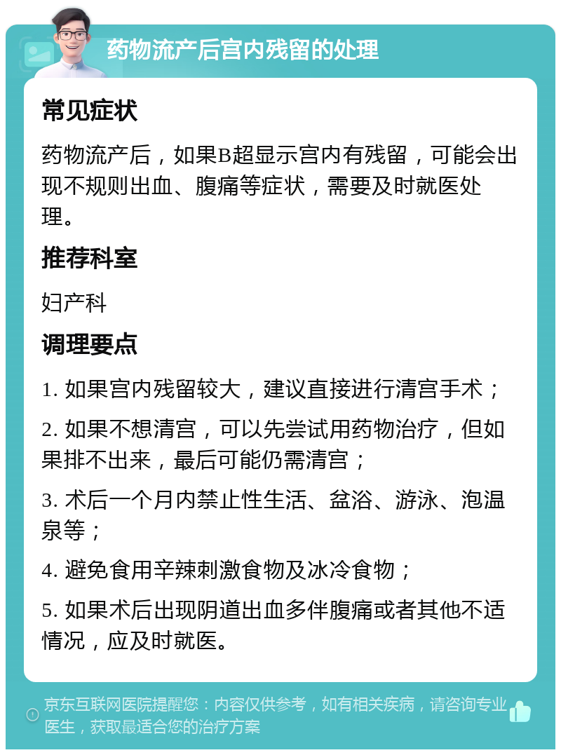 药物流产后宫内残留的处理 常见症状 药物流产后，如果B超显示宫内有残留，可能会出现不规则出血、腹痛等症状，需要及时就医处理。 推荐科室 妇产科 调理要点 1. 如果宫内残留较大，建议直接进行清宫手术； 2. 如果不想清宫，可以先尝试用药物治疗，但如果排不出来，最后可能仍需清宫； 3. 术后一个月内禁止性生活、盆浴、游泳、泡温泉等； 4. 避免食用辛辣刺激食物及冰冷食物； 5. 如果术后出现阴道出血多伴腹痛或者其他不适情况，应及时就医。