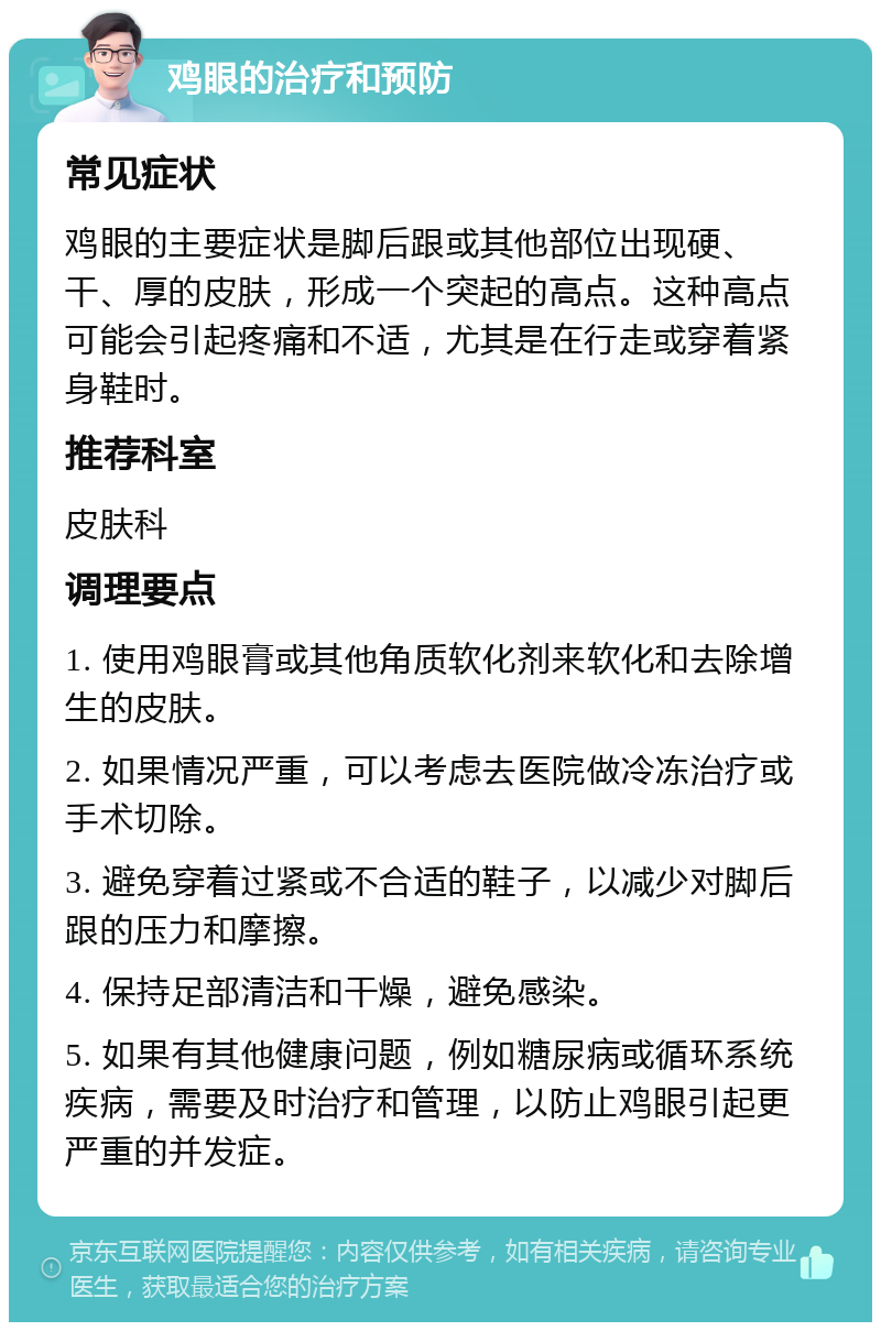 鸡眼的治疗和预防 常见症状 鸡眼的主要症状是脚后跟或其他部位出现硬、干、厚的皮肤，形成一个突起的高点。这种高点可能会引起疼痛和不适，尤其是在行走或穿着紧身鞋时。 推荐科室 皮肤科 调理要点 1. 使用鸡眼膏或其他角质软化剂来软化和去除增生的皮肤。 2. 如果情况严重，可以考虑去医院做冷冻治疗或手术切除。 3. 避免穿着过紧或不合适的鞋子，以减少对脚后跟的压力和摩擦。 4. 保持足部清洁和干燥，避免感染。 5. 如果有其他健康问题，例如糖尿病或循环系统疾病，需要及时治疗和管理，以防止鸡眼引起更严重的并发症。