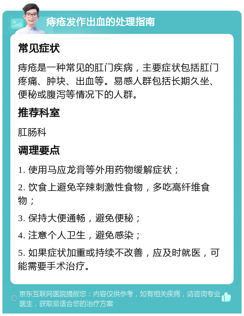 痔疮发作出血的处理指南 常见症状 痔疮是一种常见的肛门疾病，主要症状包括肛门疼痛、肿块、出血等。易感人群包括长期久坐、便秘或腹泻等情况下的人群。 推荐科室 肛肠科 调理要点 1. 使用马应龙膏等外用药物缓解症状； 2. 饮食上避免辛辣刺激性食物，多吃高纤维食物； 3. 保持大便通畅，避免便秘； 4. 注意个人卫生，避免感染； 5. 如果症状加重或持续不改善，应及时就医，可能需要手术治疗。