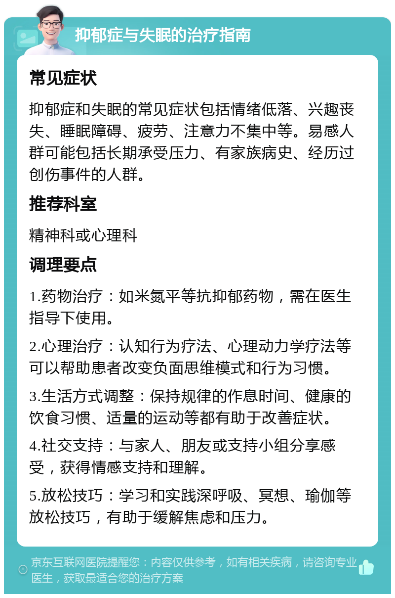 抑郁症与失眠的治疗指南 常见症状 抑郁症和失眠的常见症状包括情绪低落、兴趣丧失、睡眠障碍、疲劳、注意力不集中等。易感人群可能包括长期承受压力、有家族病史、经历过创伤事件的人群。 推荐科室 精神科或心理科 调理要点 1.药物治疗：如米氮平等抗抑郁药物，需在医生指导下使用。 2.心理治疗：认知行为疗法、心理动力学疗法等可以帮助患者改变负面思维模式和行为习惯。 3.生活方式调整：保持规律的作息时间、健康的饮食习惯、适量的运动等都有助于改善症状。 4.社交支持：与家人、朋友或支持小组分享感受，获得情感支持和理解。 5.放松技巧：学习和实践深呼吸、冥想、瑜伽等放松技巧，有助于缓解焦虑和压力。