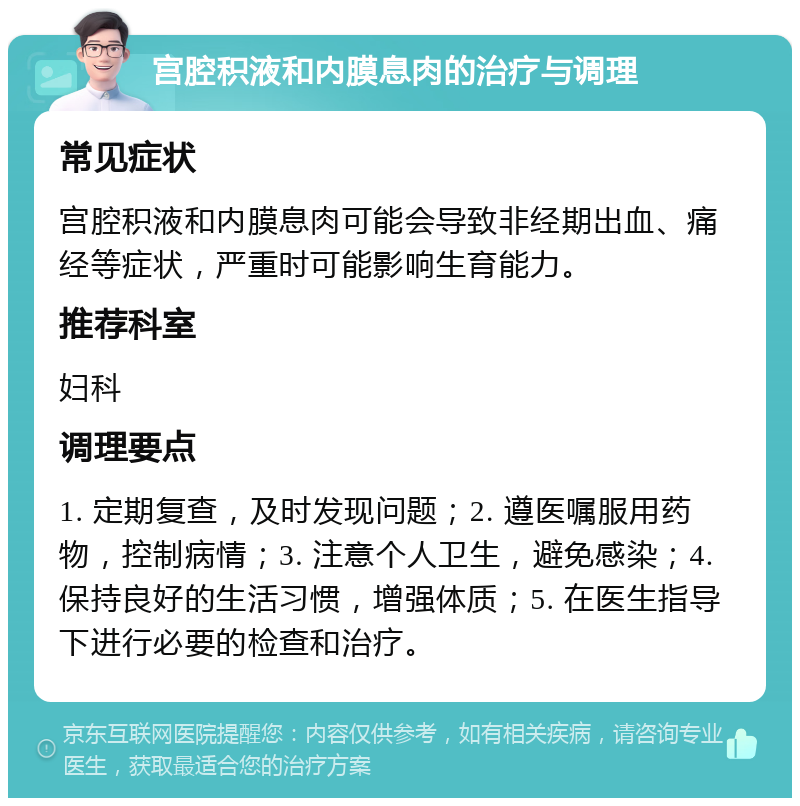 宫腔积液和内膜息肉的治疗与调理 常见症状 宫腔积液和内膜息肉可能会导致非经期出血、痛经等症状，严重时可能影响生育能力。 推荐科室 妇科 调理要点 1. 定期复查，及时发现问题；2. 遵医嘱服用药物，控制病情；3. 注意个人卫生，避免感染；4. 保持良好的生活习惯，增强体质；5. 在医生指导下进行必要的检查和治疗。