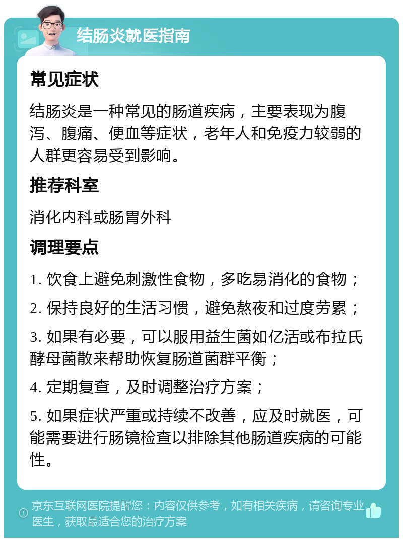 结肠炎就医指南 常见症状 结肠炎是一种常见的肠道疾病，主要表现为腹泻、腹痛、便血等症状，老年人和免疫力较弱的人群更容易受到影响。 推荐科室 消化内科或肠胃外科 调理要点 1. 饮食上避免刺激性食物，多吃易消化的食物； 2. 保持良好的生活习惯，避免熬夜和过度劳累； 3. 如果有必要，可以服用益生菌如亿活或布拉氏酵母菌散来帮助恢复肠道菌群平衡； 4. 定期复查，及时调整治疗方案； 5. 如果症状严重或持续不改善，应及时就医，可能需要进行肠镜检查以排除其他肠道疾病的可能性。