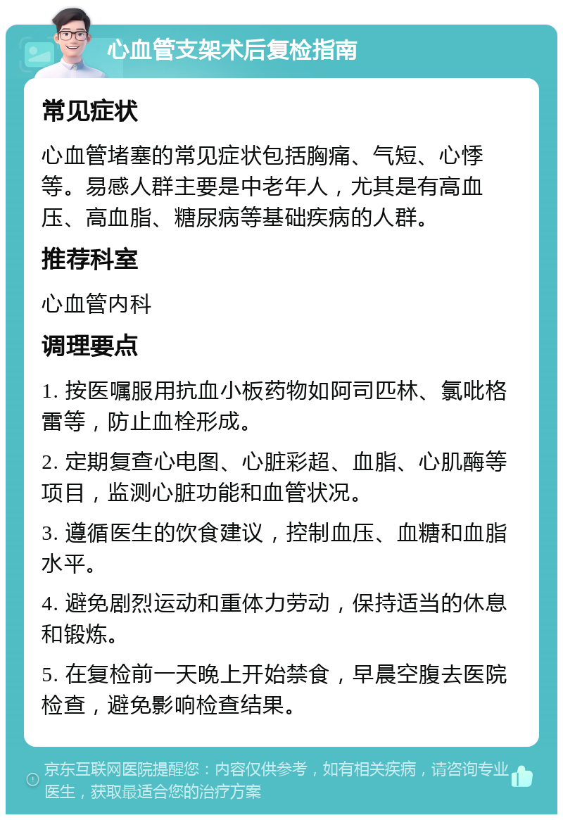 心血管支架术后复检指南 常见症状 心血管堵塞的常见症状包括胸痛、气短、心悸等。易感人群主要是中老年人，尤其是有高血压、高血脂、糖尿病等基础疾病的人群。 推荐科室 心血管内科 调理要点 1. 按医嘱服用抗血小板药物如阿司匹林、氯吡格雷等，防止血栓形成。 2. 定期复查心电图、心脏彩超、血脂、心肌酶等项目，监测心脏功能和血管状况。 3. 遵循医生的饮食建议，控制血压、血糖和血脂水平。 4. 避免剧烈运动和重体力劳动，保持适当的休息和锻炼。 5. 在复检前一天晚上开始禁食，早晨空腹去医院检查，避免影响检查结果。