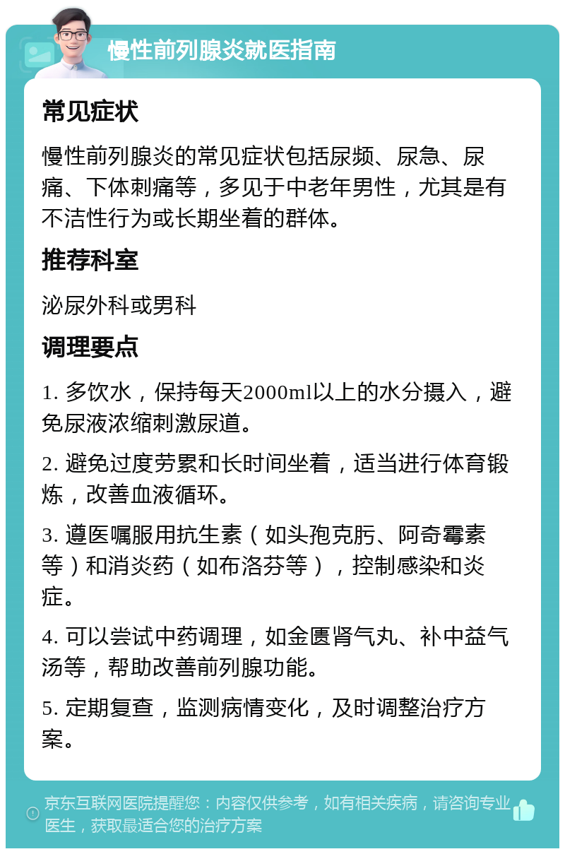 慢性前列腺炎就医指南 常见症状 慢性前列腺炎的常见症状包括尿频、尿急、尿痛、下体刺痛等，多见于中老年男性，尤其是有不洁性行为或长期坐着的群体。 推荐科室 泌尿外科或男科 调理要点 1. 多饮水，保持每天2000ml以上的水分摄入，避免尿液浓缩刺激尿道。 2. 避免过度劳累和长时间坐着，适当进行体育锻炼，改善血液循环。 3. 遵医嘱服用抗生素（如头孢克肟、阿奇霉素等）和消炎药（如布洛芬等），控制感染和炎症。 4. 可以尝试中药调理，如金匮肾气丸、补中益气汤等，帮助改善前列腺功能。 5. 定期复查，监测病情变化，及时调整治疗方案。