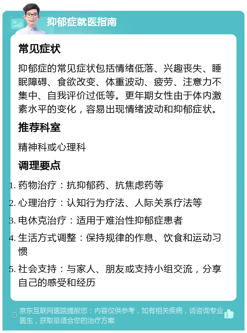 抑郁症就医指南 常见症状 抑郁症的常见症状包括情绪低落、兴趣丧失、睡眠障碍、食欲改变、体重波动、疲劳、注意力不集中、自我评价过低等。更年期女性由于体内激素水平的变化，容易出现情绪波动和抑郁症状。 推荐科室 精神科或心理科 调理要点 药物治疗：抗抑郁药、抗焦虑药等 心理治疗：认知行为疗法、人际关系疗法等 电休克治疗：适用于难治性抑郁症患者 生活方式调整：保持规律的作息、饮食和运动习惯 社会支持：与家人、朋友或支持小组交流，分享自己的感受和经历