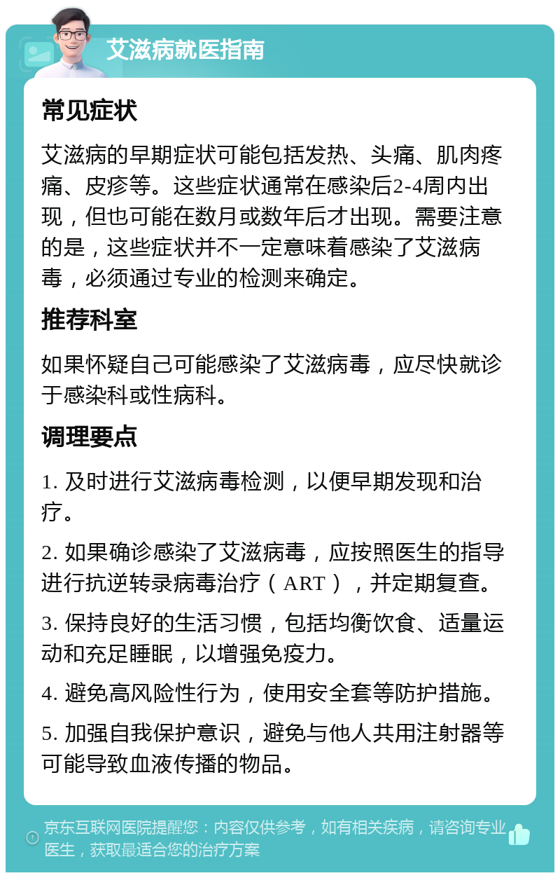 艾滋病就医指南 常见症状 艾滋病的早期症状可能包括发热、头痛、肌肉疼痛、皮疹等。这些症状通常在感染后2-4周内出现，但也可能在数月或数年后才出现。需要注意的是，这些症状并不一定意味着感染了艾滋病毒，必须通过专业的检测来确定。 推荐科室 如果怀疑自己可能感染了艾滋病毒，应尽快就诊于感染科或性病科。 调理要点 1. 及时进行艾滋病毒检测，以便早期发现和治疗。 2. 如果确诊感染了艾滋病毒，应按照医生的指导进行抗逆转录病毒治疗（ART），并定期复查。 3. 保持良好的生活习惯，包括均衡饮食、适量运动和充足睡眠，以增强免疫力。 4. 避免高风险性行为，使用安全套等防护措施。 5. 加强自我保护意识，避免与他人共用注射器等可能导致血液传播的物品。