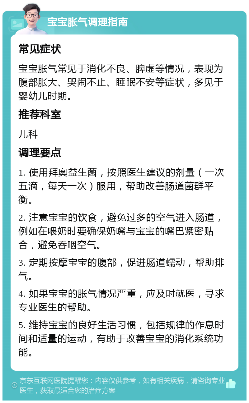 宝宝胀气调理指南 常见症状 宝宝胀气常见于消化不良、脾虚等情况，表现为腹部胀大、哭闹不止、睡眠不安等症状，多见于婴幼儿时期。 推荐科室 儿科 调理要点 1. 使用拜奥益生菌，按照医生建议的剂量（一次五滴，每天一次）服用，帮助改善肠道菌群平衡。 2. 注意宝宝的饮食，避免过多的空气进入肠道，例如在喂奶时要确保奶嘴与宝宝的嘴巴紧密贴合，避免吞咽空气。 3. 定期按摩宝宝的腹部，促进肠道蠕动，帮助排气。 4. 如果宝宝的胀气情况严重，应及时就医，寻求专业医生的帮助。 5. 维持宝宝的良好生活习惯，包括规律的作息时间和适量的运动，有助于改善宝宝的消化系统功能。