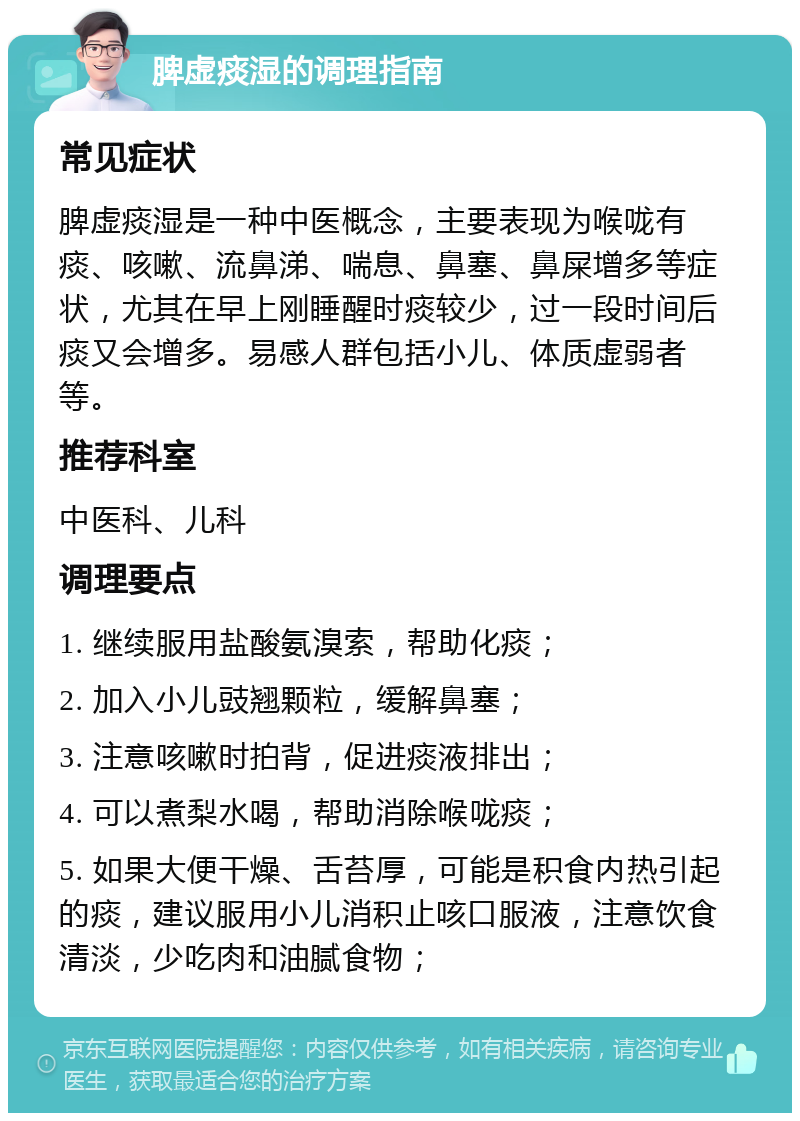 脾虚痰湿的调理指南 常见症状 脾虚痰湿是一种中医概念，主要表现为喉咙有痰、咳嗽、流鼻涕、喘息、鼻塞、鼻屎增多等症状，尤其在早上刚睡醒时痰较少，过一段时间后痰又会增多。易感人群包括小儿、体质虚弱者等。 推荐科室 中医科、儿科 调理要点 1. 继续服用盐酸氨溴索，帮助化痰； 2. 加入小儿豉翘颗粒，缓解鼻塞； 3. 注意咳嗽时拍背，促进痰液排出； 4. 可以煮梨水喝，帮助消除喉咙痰； 5. 如果大便干燥、舌苔厚，可能是积食内热引起的痰，建议服用小儿消积止咳口服液，注意饮食清淡，少吃肉和油腻食物；