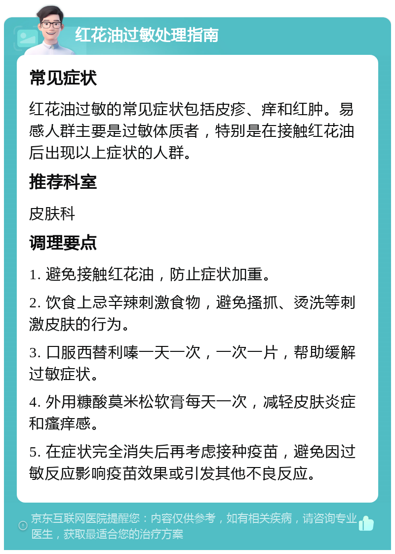 红花油过敏处理指南 常见症状 红花油过敏的常见症状包括皮疹、痒和红肿。易感人群主要是过敏体质者，特别是在接触红花油后出现以上症状的人群。 推荐科室 皮肤科 调理要点 1. 避免接触红花油，防止症状加重。 2. 饮食上忌辛辣刺激食物，避免搔抓、烫洗等刺激皮肤的行为。 3. 口服西替利嗪一天一次，一次一片，帮助缓解过敏症状。 4. 外用糠酸莫米松软膏每天一次，减轻皮肤炎症和瘙痒感。 5. 在症状完全消失后再考虑接种疫苗，避免因过敏反应影响疫苗效果或引发其他不良反应。