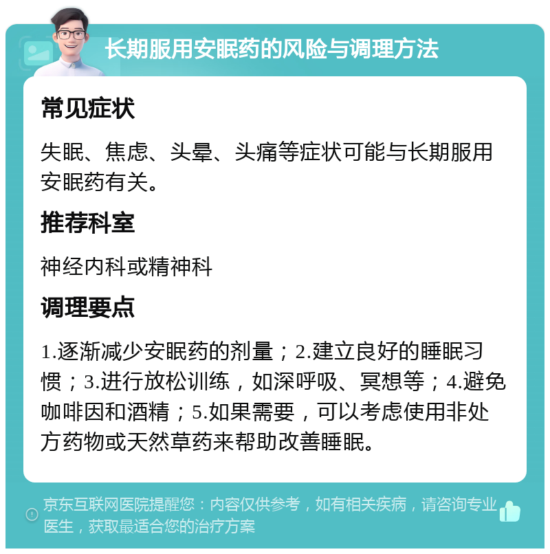 长期服用安眠药的风险与调理方法 常见症状 失眠、焦虑、头晕、头痛等症状可能与长期服用安眠药有关。 推荐科室 神经内科或精神科 调理要点 1.逐渐减少安眠药的剂量；2.建立良好的睡眠习惯；3.进行放松训练，如深呼吸、冥想等；4.避免咖啡因和酒精；5.如果需要，可以考虑使用非处方药物或天然草药来帮助改善睡眠。